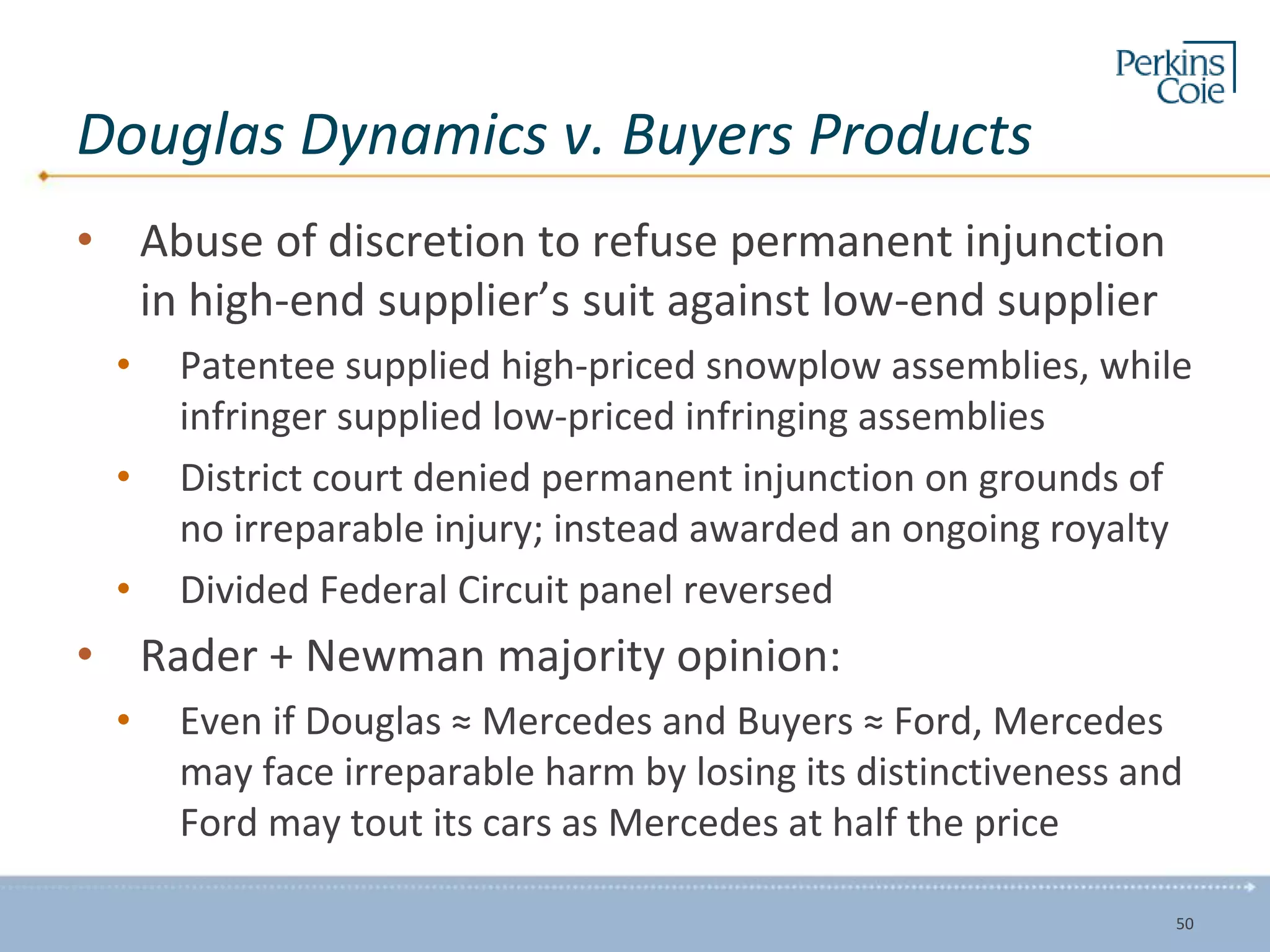 Douglas Dynamics v. Buyers Products
• Abuse of discretion to refuse permanent injunction
in high-end supplier’s suit against low-end supplier
• Patentee supplied high-priced snowplow assemblies, while
infringer supplied low-priced infringing assemblies
• District court denied permanent injunction on grounds of
no irreparable injury; instead awarded an ongoing royalty
• Divided Federal Circuit panel reversed
• Rader + Newman majority opinion:
• Even if Douglas ≈ Mercedes and Buyers ≈ Ford, Mercedes
may face irreparable harm by losing its distinctiveness and
Ford may tout its cars as Mercedes at half the price
50
 