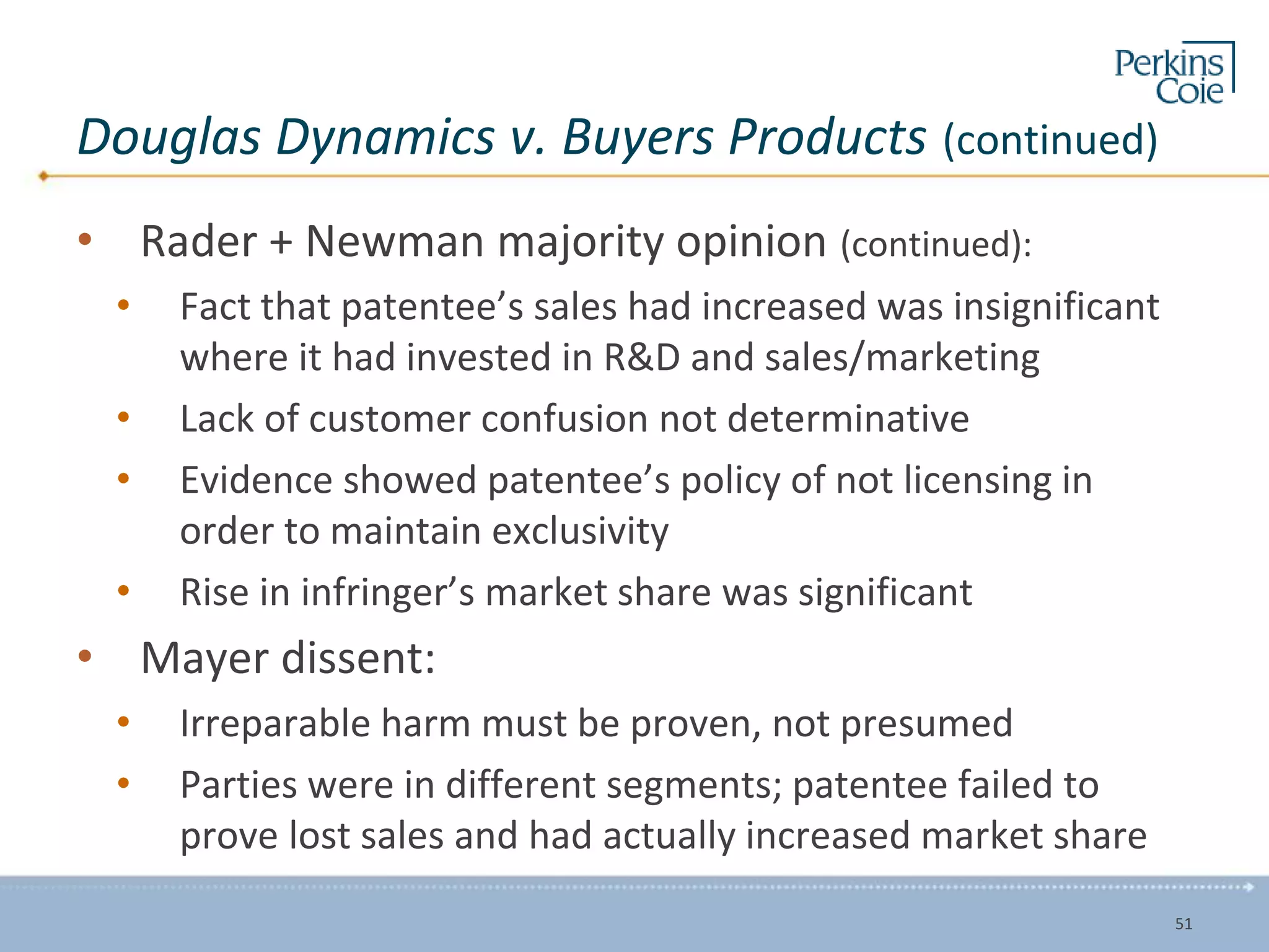 Douglas Dynamics v. Buyers Products (continued)
• Rader + Newman majority opinion (continued):
• Fact that patentee’s sales had increased was insignificant
where it had invested in R&D and sales/marketing
• Lack of customer confusion not determinative
• Evidence showed patentee’s policy of not licensing in
order to maintain exclusivity
• Rise in infringer’s market share was significant
• Mayer dissent:
• Irreparable harm must be proven, not presumed
• Parties were in different segments; patentee failed to
prove lost sales and had actually increased market share
51
 