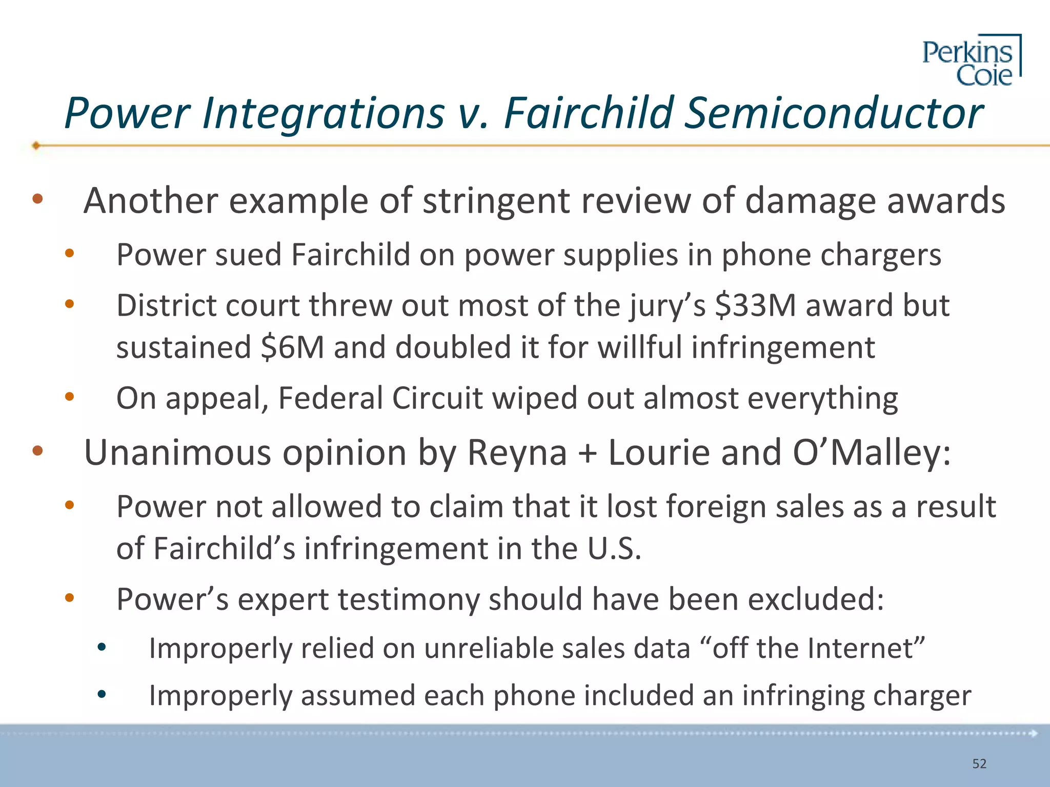 Power Integrations v. Fairchild Semiconductor
• Another example of stringent review of damage awards
• Power sued Fairchild on power supplies in phone chargers
• District court threw out most of the jury’s $33M award but
sustained $6M and doubled it for willful infringement
• On appeal, Federal Circuit wiped out almost everything
• Unanimous opinion by Reyna + Lourie and O’Malley:
• Power not allowed to claim that it lost foreign sales as a result
of Fairchild’s infringement in the U.S.
• Power’s expert testimony should have been excluded:
• Improperly relied on unreliable sales data “off the Internet”
• Improperly assumed each phone included an infringing charger
52
 