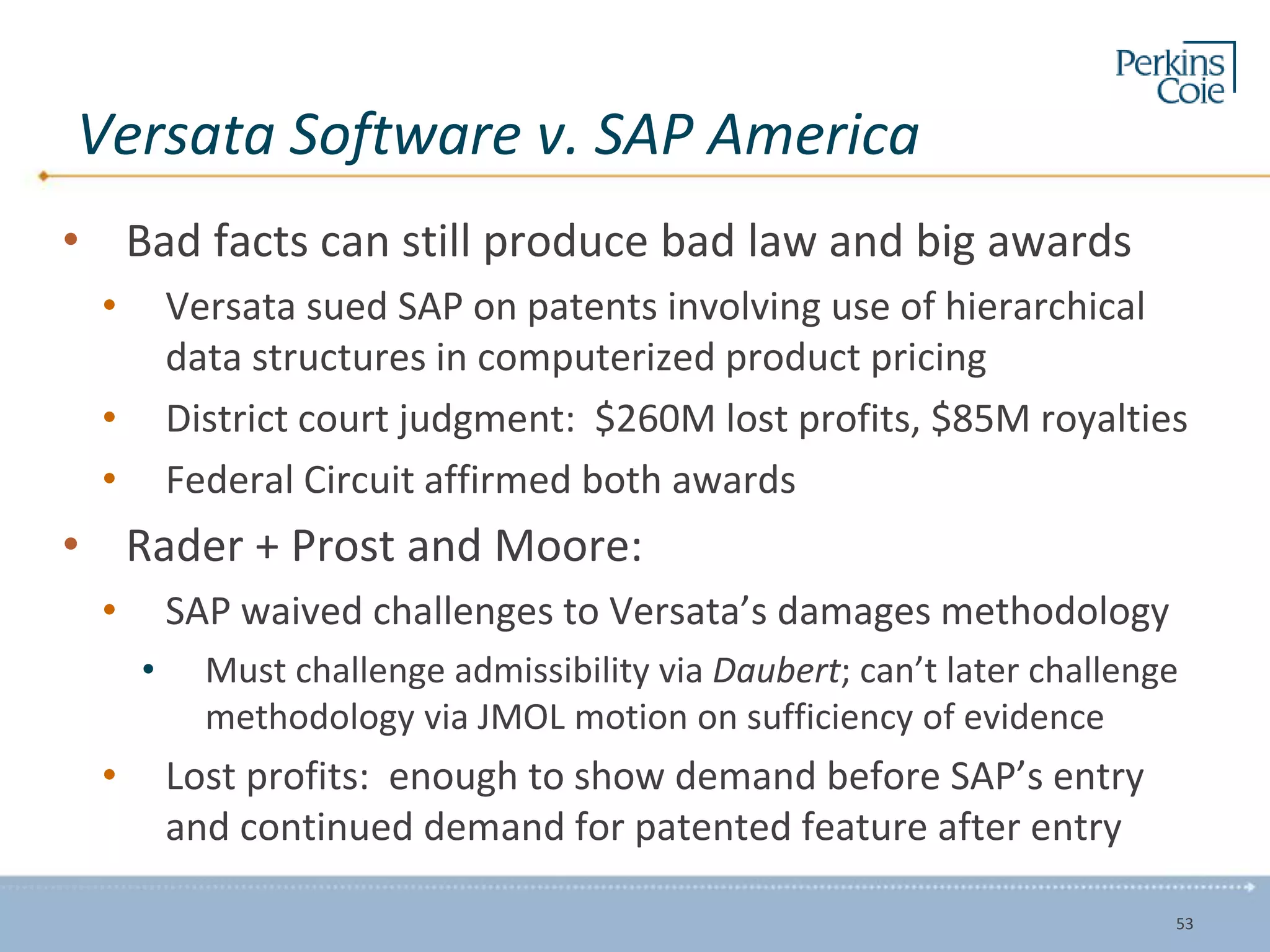 Versata Software v. SAP America
• Bad facts can still produce bad law and big awards
• Versata sued SAP on patents involving use of hierarchical
data structures in computerized product pricing
• District court judgment: $260M lost profits, $85M royalties
• Federal Circuit affirmed both awards
• Rader + Prost and Moore:
• SAP waived challenges to Versata’s damages methodology
• Must challenge admissibility via Daubert; can’t later challenge
methodology via JMOL motion on sufficiency of evidence
• Lost profits: enough to show demand before SAP’s entry
and continued demand for patented feature after entry
53
 