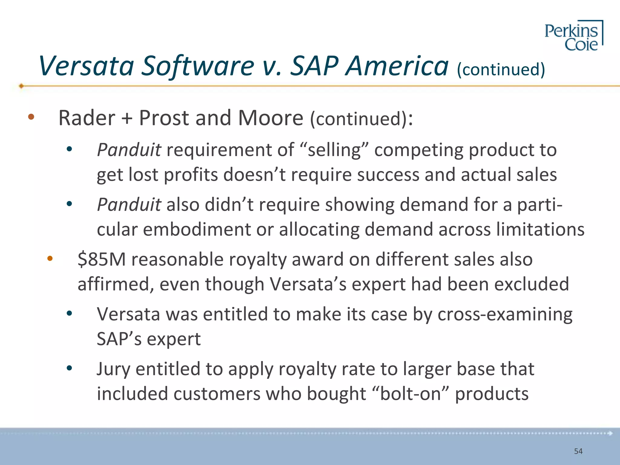 Versata Software v. SAP America (continued)
• Rader + Prost and Moore (continued):
• Panduit requirement of “selling” competing product to
get lost profits doesn’t require success and actual sales
• Panduit also didn’t require showing demand for a parti-
cular embodiment or allocating demand across limitations
• $85M reasonable royalty award on different sales also
affirmed, even though Versata’s expert had been excluded
• Versata was entitled to make its case by cross-examining
SAP’s expert
• Jury entitled to apply royalty rate to larger base that
included customers who bought “bolt-on” products
54
 