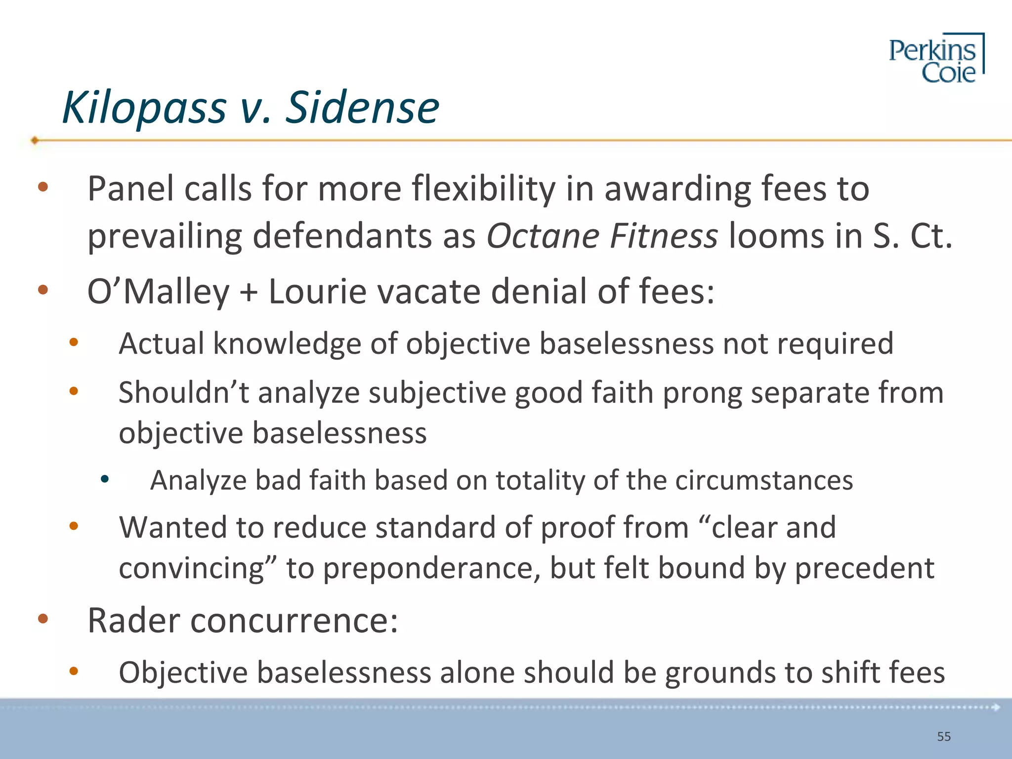 Kilopass v. Sidense
• Panel calls for more flexibility in awarding fees to
prevailing defendants as Octane Fitness looms in S. Ct.
• O’Malley + Lourie vacate denial of fees:
• Actual knowledge of objective baselessness not required
• Shouldn’t analyze subjective good faith prong separate from
objective baselessness
• Analyze bad faith based on totality of the circumstances
• Wanted to reduce standard of proof from “clear and
convincing” to preponderance, but felt bound by precedent
• Rader concurrence:
• Objective baselessness alone should be grounds to shift fees
55
 