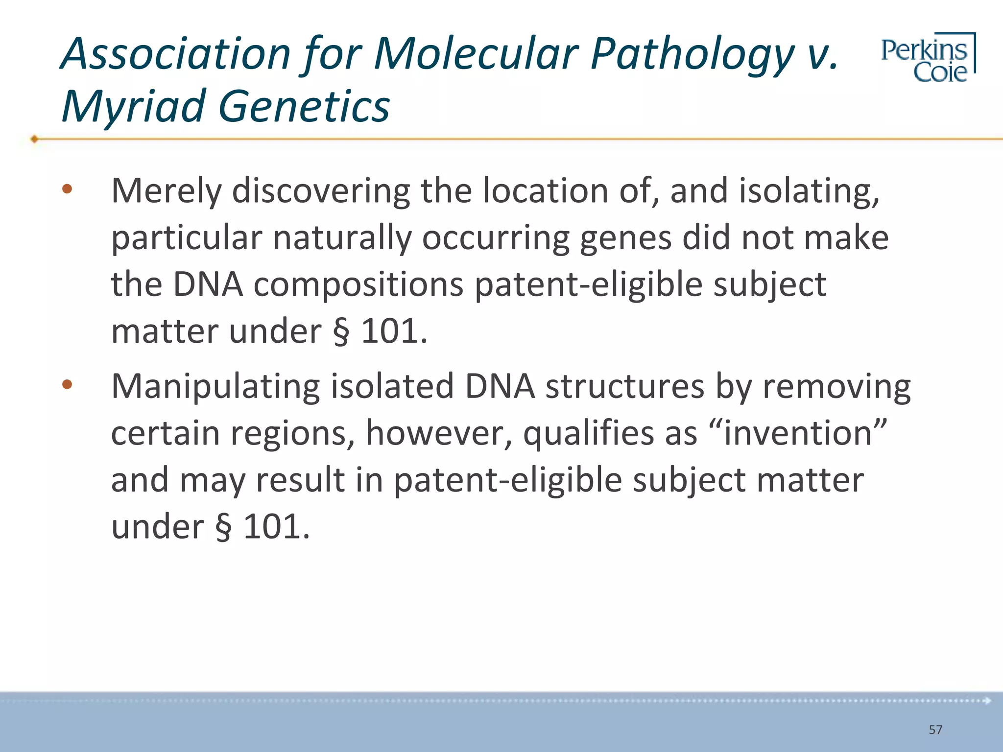 Association for Molecular Pathology v.
Myriad Genetics
• Merely discovering the location of, and isolating,
particular naturally occurring genes did not make
the DNA compositions patent-eligible subject
matter under § 101.
• Manipulating isolated DNA structures by removing
certain regions, however, qualifies as “invention”
and may result in patent-eligible subject matter
under § 101.
57
 