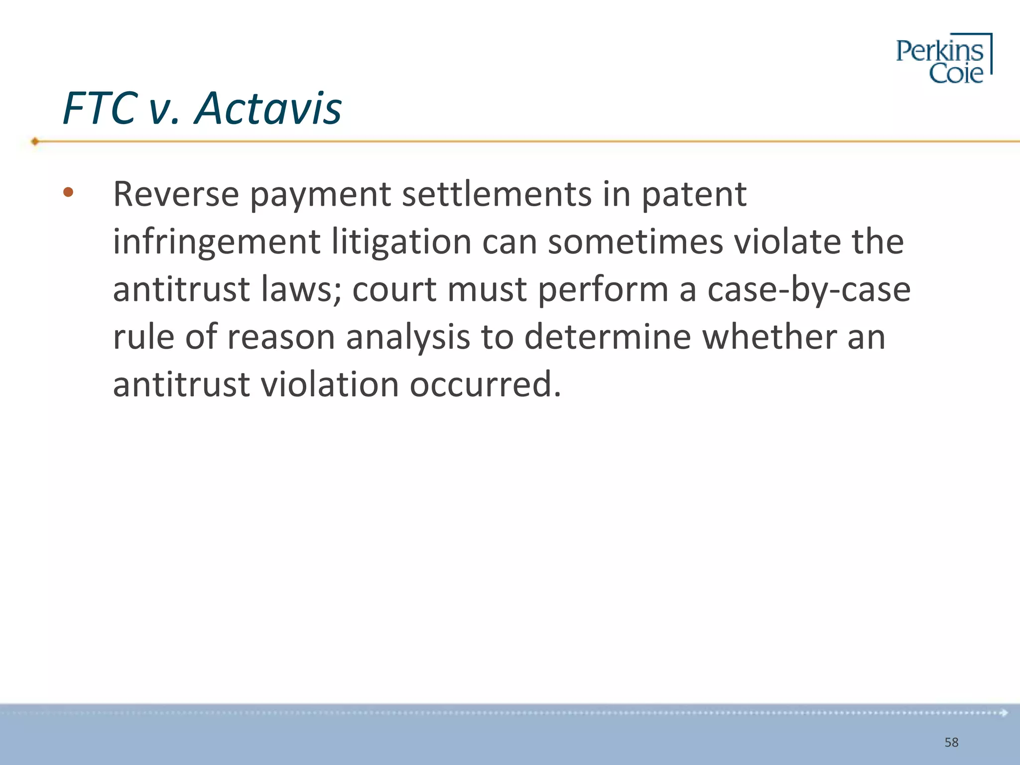 FTC v. Actavis
• Reverse payment settlements in patent
infringement litigation can sometimes violate the
antitrust laws; court must perform a case-by-case
rule of reason analysis to determine whether an
antitrust violation occurred.
58
 