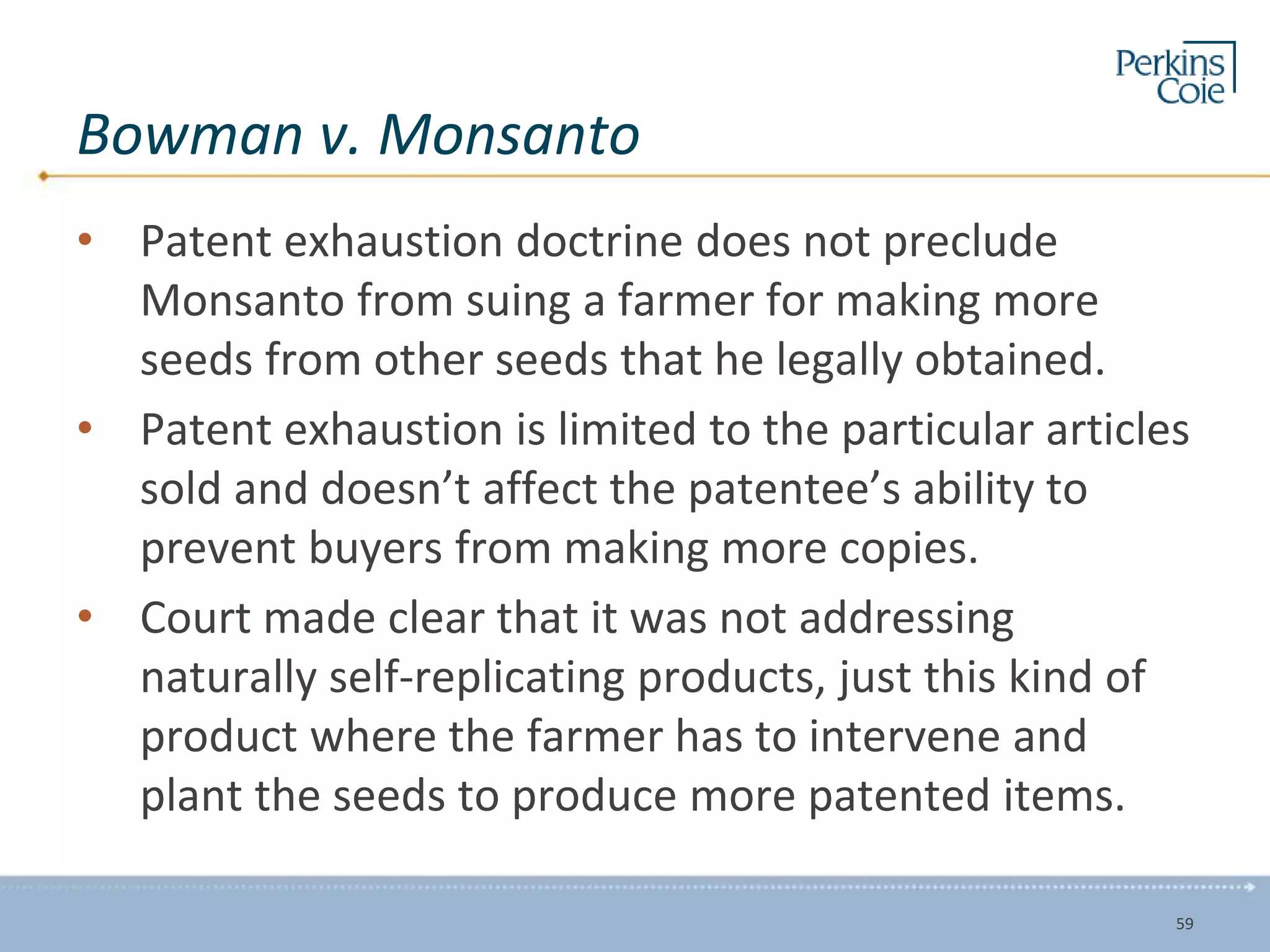 Bowman v. Monsanto
• Patent exhaustion doctrine does not preclude
Monsanto from suing a farmer for making more
seeds from other seeds that he legally obtained.
• Patent exhaustion is limited to the particular articles
sold and doesn’t affect the patentee’s ability to
prevent buyers from making more copies.
• Court made clear that it was not addressing
naturally self-replicating products, just this kind of
product where the farmer has to intervene and
plant the seeds to produce more patented items.
59
 