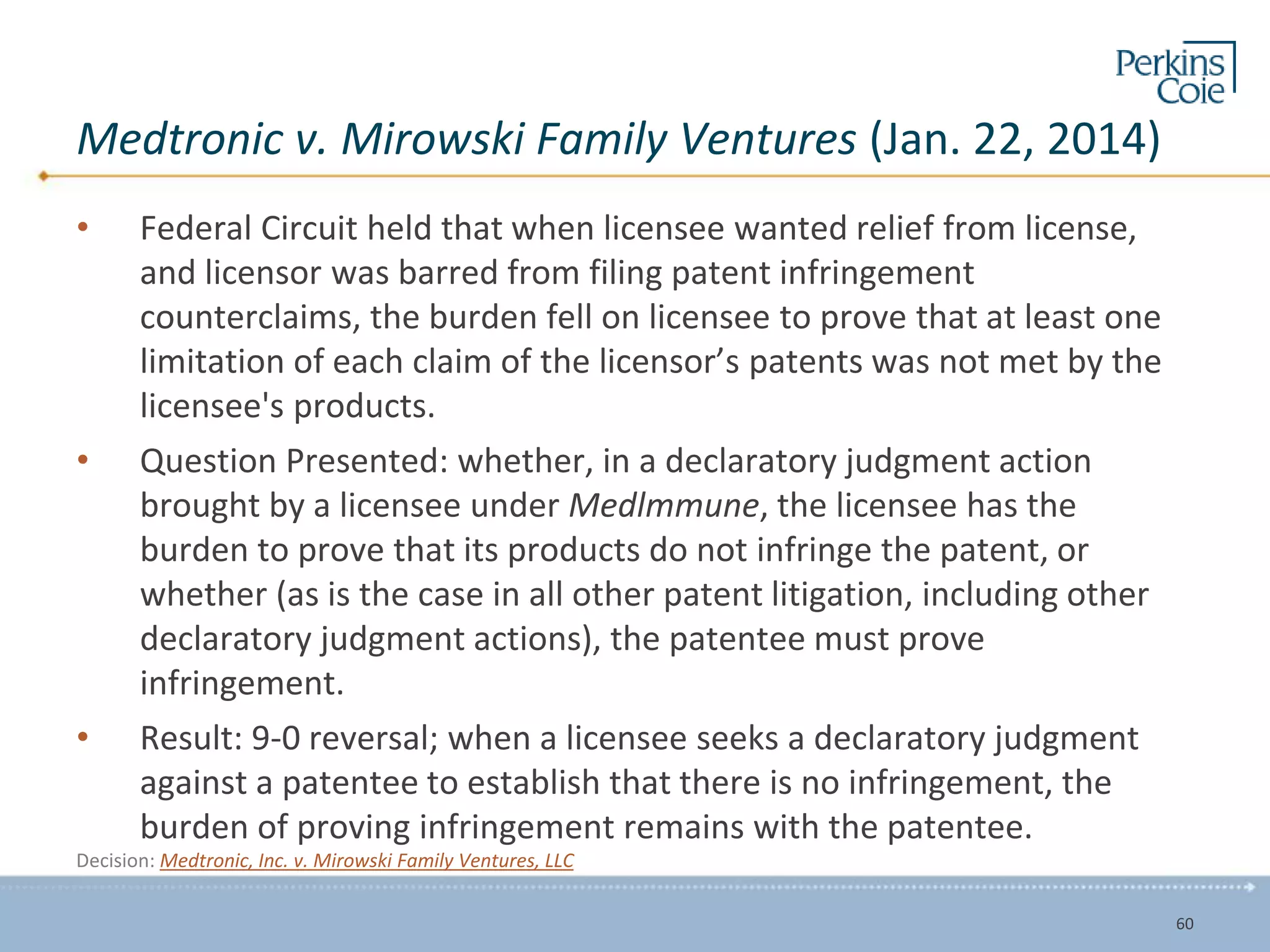 Medtronic v. Mirowski Family Ventures (Jan. 22, 2014)
• Federal Circuit held that when licensee wanted relief from license,
and licensor was barred from filing patent infringement
counterclaims, the burden fell on licensee to prove that at least one
limitation of each claim of the licensor’s patents was not met by the
licensee's products.
• Question Presented: whether, in a declaratory judgment action
brought by a licensee under Medlmmune, the licensee has the
burden to prove that its products do not infringe the patent, or
whether (as is the case in all other patent litigation, including other
declaratory judgment actions), the patentee must prove
infringement.
• Result: 9-0 reversal; when a licensee seeks a declaratory judgment
against a patentee to establish that there is no infringement, the
burden of proving infringement remains with the patentee.
Decision: Medtronic, Inc. v. Mirowski Family Ventures, LLC
60
 