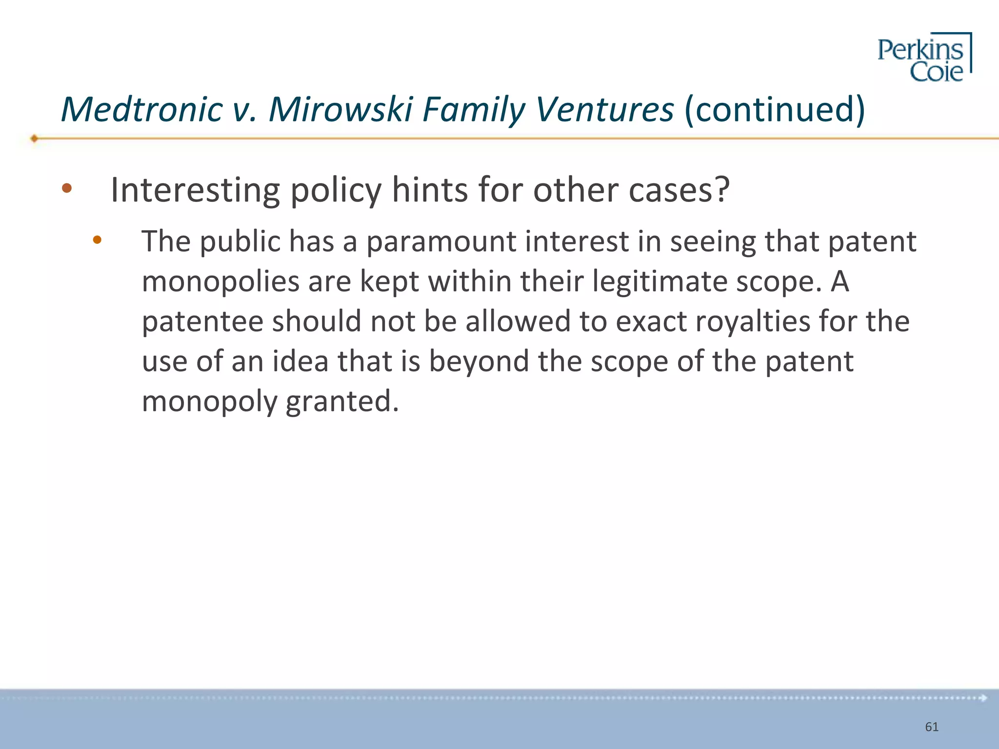 Medtronic v. Mirowski Family Ventures (continued)
• Interesting policy hints for other cases?
• The public has a paramount interest in seeing that patent
monopolies are kept within their legitimate scope. A
patentee should not be allowed to exact royalties for the
use of an idea that is beyond the scope of the patent
monopoly granted.
61
 