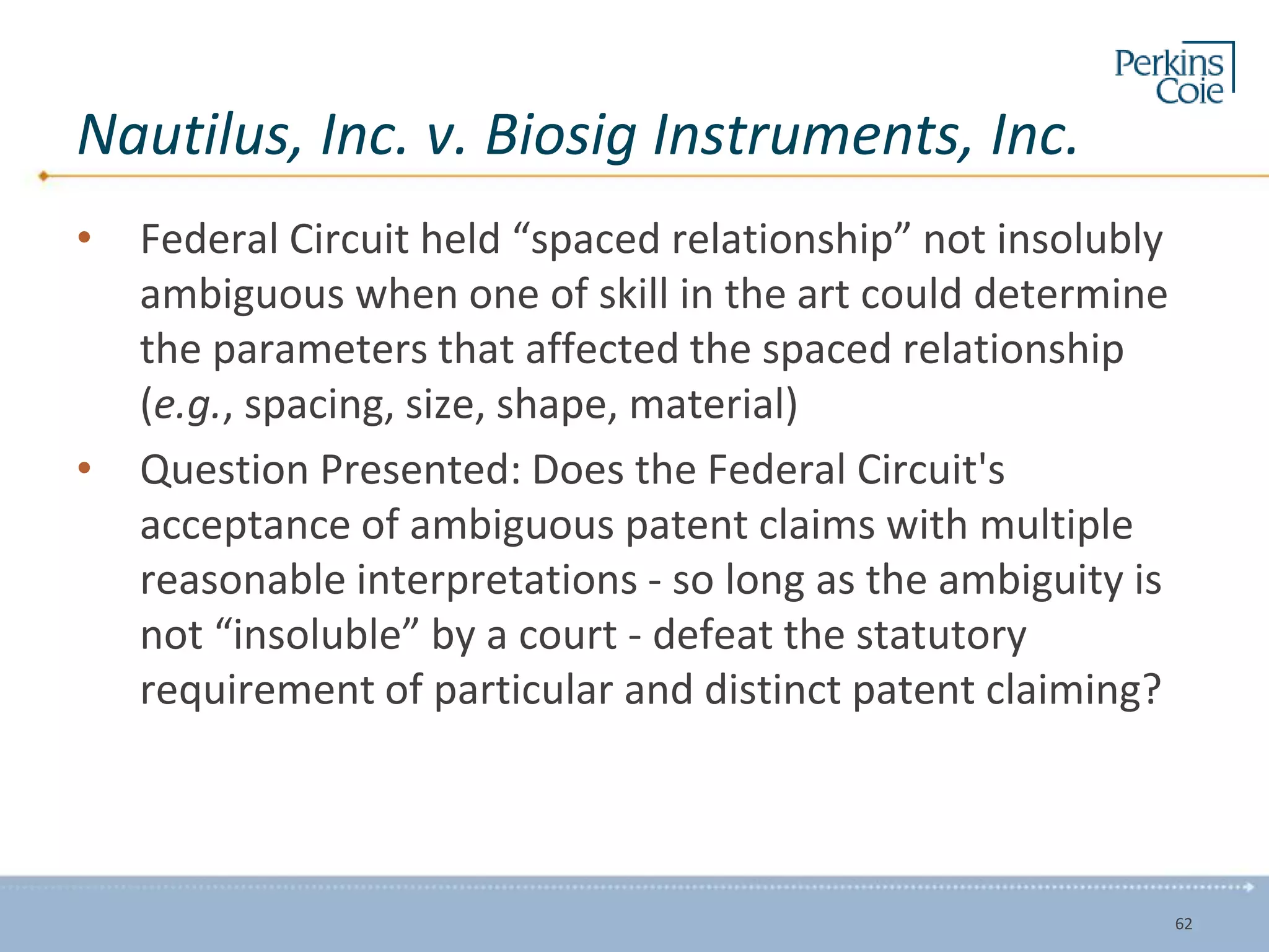 Nautilus, Inc. v. Biosig Instruments, Inc.
• Federal Circuit held “spaced relationship” not insolubly
ambiguous when one of skill in the art could determine
the parameters that affected the spaced relationship
(e.g., spacing, size, shape, material)
• Question Presented: Does the Federal Circuit's
acceptance of ambiguous patent claims with multiple
reasonable interpretations - so long as the ambiguity is
not “insoluble” by a court - defeat the statutory
requirement of particular and distinct patent claiming?
62
 