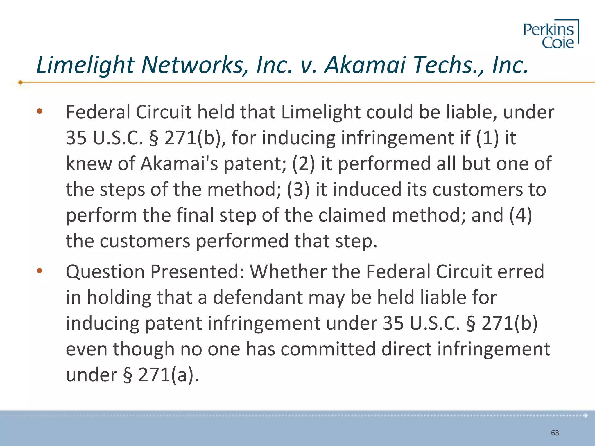 Limelight Networks, Inc. v. Akamai Techs., Inc.
• Federal Circuit held that Limelight could be liable, under
35 U.S.C. § 271(b), for inducing infringement if (1) it
knew of Akamai's patent; (2) it performed all but one of
the steps of the method; (3) it induced its customers to
perform the final step of the claimed method; and (4)
the customers performed that step.
• Question Presented: Whether the Federal Circuit erred
in holding that a defendant may be held liable for
inducing patent infringement under 35 U.S.C. § 271(b)
even though no one has committed direct infringement
under § 271(a).
63
 