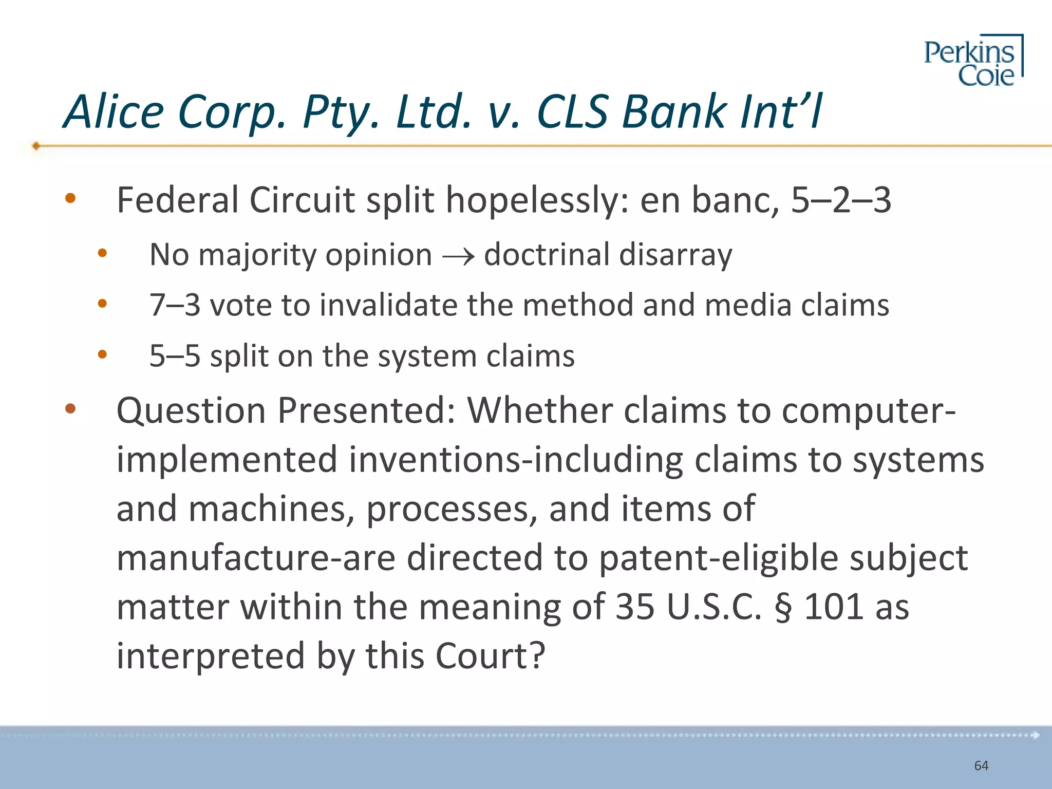 Alice Corp. Pty. Ltd. v. CLS Bank Int’l
• Federal Circuit split hopelessly: en banc, 5–2–3
• No majority opinion  doctrinal disarray
• 7–3 vote to invalidate the method and media claims
• 5–5 split on the system claims
• Question Presented: Whether claims to computer-
implemented inventions-including claims to systems
and machines, processes, and items of
manufacture-are directed to patent-eligible subject
matter within the meaning of 35 U.S.C. § 101 as
interpreted by this Court?
64
 