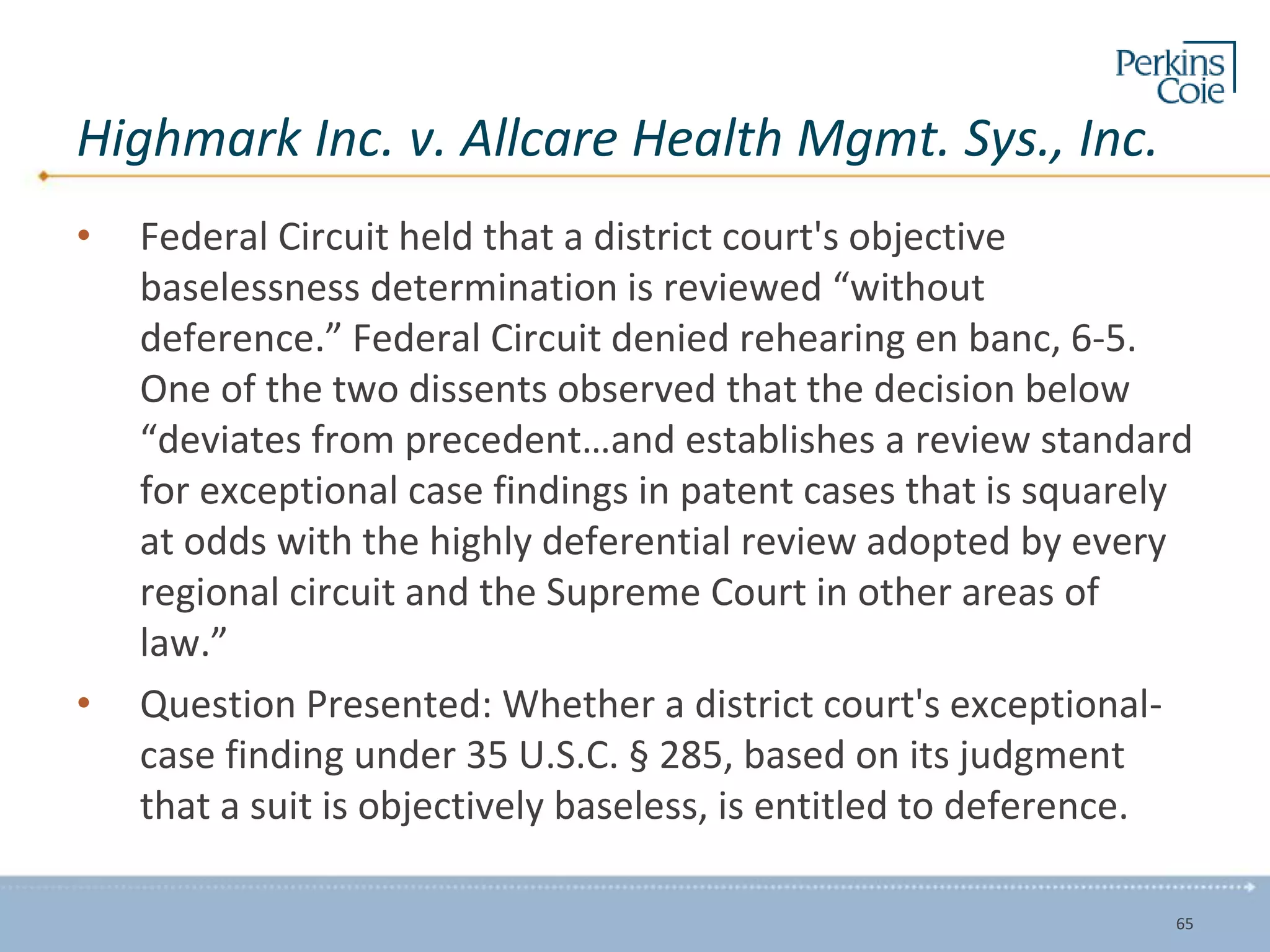 Highmark Inc. v. Allcare Health Mgmt. Sys., Inc.
• Federal Circuit held that a district court's objective
baselessness determination is reviewed “without
deference.” Federal Circuit denied rehearing en banc, 6-5.
One of the two dissents observed that the decision below
“deviates from precedent…and establishes a review standard
for exceptional case findings in patent cases that is squarely
at odds with the highly deferential review adopted by every
regional circuit and the Supreme Court in other areas of
law.”
• Question Presented: Whether a district court's exceptional-
case finding under 35 U.S.C. § 285, based on its judgment
that a suit is objectively baseless, is entitled to deference.
65
 