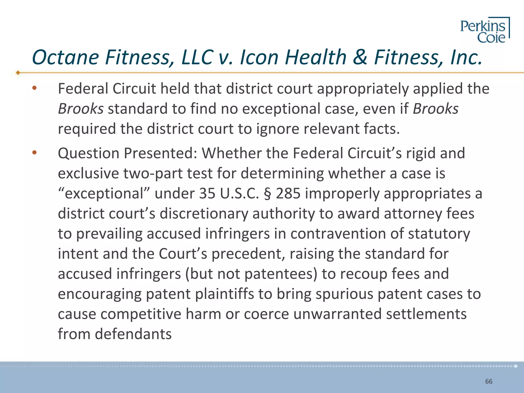 Octane Fitness, LLC v. Icon Health & Fitness, Inc.
• Federal Circuit held that district court appropriately applied the
Brooks standard to find no exceptional case, even if Brooks
required the district court to ignore relevant facts.
• Question Presented: Whether the Federal Circuit’s rigid and
exclusive two-part test for determining whether a case is
“exceptional” under 35 U.S.C. § 285 improperly appropriates a
district court’s discretionary authority to award attorney fees
to prevailing accused infringers in contravention of statutory
intent and the Court’s precedent, raising the standard for
accused infringers (but not patentees) to recoup fees and
encouraging patent plaintiffs to bring spurious patent cases to
cause competitive harm or coerce unwarranted settlements
from defendants
66
 