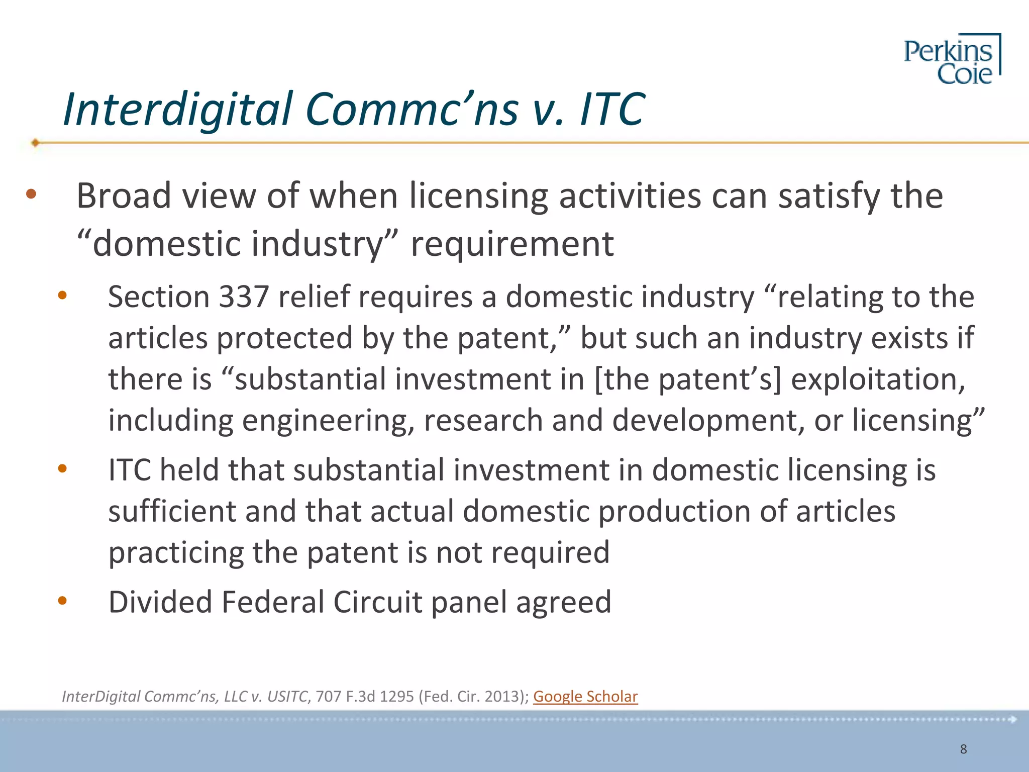 Interdigital Commc’ns v. ITC
• Broad view of when licensing activities can satisfy the
“domestic industry” requirement
• Section 337 relief requires a domestic industry “relating to the
articles protected by the patent,” but such an industry exists if
there is “substantial investment in [the patent’s] exploitation,
including engineering, research and development, or licensing”
• ITC held that substantial investment in domestic licensing is
sufficient and that actual domestic production of articles
practicing the patent is not required
• Divided Federal Circuit panel agreed
InterDigital Commc’ns, LLC v. USITC, 707 F.3d 1295 (Fed. Cir. 2013); Google Scholar
8
 
