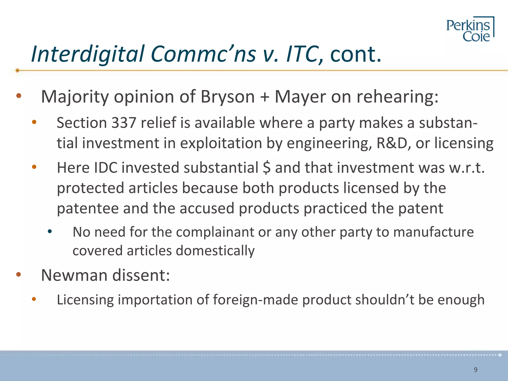 Interdigital Commc’ns v. ITC, cont.
• Majority opinion of Bryson + Mayer on rehearing:
• Section 337 relief is available where a party makes a substan-
tial investment in exploitation by engineering, R&D, or licensing
• Here IDC invested substantial $ and that investment was w.r.t.
protected articles because both products licensed by the
patentee and the accused products practiced the patent
• No need for the complainant or any other party to manufacture
covered articles domestically
• Newman dissent:
• Licensing importation of foreign-made product shouldn’t be enough
9
 