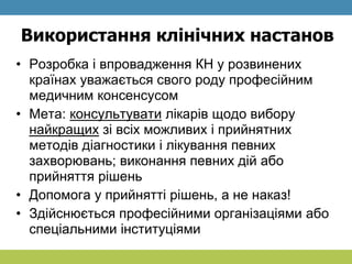 Використання клінічних настанов
• Розробка і впровадження КН у розвинених
країнах уважається свого роду професійним
медичним консенсусом
• Мета: консультувати лікарів щодо вибору
найкращих зі всіх можливих і прийнятних
методів діагностики і лікування певних
захворювань; виконання певних дій або
прийняття рішень
• Допомога у прийнятті рішень, а не наказ!
• Здійснюється професійними організаціями або
спеціальними інституціями
 