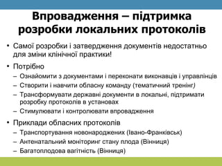 Впровадження – підтримка
розробки локальних протоколів
• Самої розробки і затвердження документів недостатньо
для зміни клінічної практики!
• Потрібно
– Ознайомити з документами і переконати виконавців і управлінців
– Створити і навчити обласну команду (тематичний тренінг)
– Трансформувати державні документи в локальні, підтримати
розробку протоколів в установах
– Стимулювати і контролювати впровадження
• Приклади обласних протоколів
– Транспортування новонароджених (Івано-Франківськ)
– Антенатальний моніторинг стану плода (Вінниця)
– Багатоплодова вагітність (Вінниця)
 