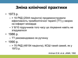 Зміна клінічної практики
• 1973 р.
– > 10 РКД (2544 пацієнта) продемонстрували
ефективність тромболітичної терапії (ТТ) у хворих
на інфаркт міокарда
– У 8/10 підручників того часу це лікування навіть не
згадувалося
• 1986 р.
– ТТ рекомендовано як рутинну
• 1990 р.
– > 70 РКД (48154 пацієнта), КСШ такий самий, як у
1973 р.
Antman E.M. et al. JAMA, 1992
 