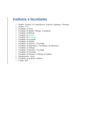 Institutos e faculdades
 Bashkir Academy of Comprehensive Negócios Segurança e Proteção
 Institute of Lei
 Faculdade de Física
 Faculdade de Bashkir Filologia e Jornalismo
 Faculdade de Biologia
 Faculdade de Química
 Faculdade de Economia
 Faculdade de Geografia
 Faculdade de História
 Faculdade de Química e Tecnologia
 Faculdade de Matemática e Tecnologias de Informação
 Faculdade de Filologia
 Faculdade de Filosofia e Sociologia
 Faculdade de Psicologia
 Faculdade de Romance e Filologia Germânica
 Departamentos Gerais
 Faculdade de profissões públicas
 Colégio BSU
 