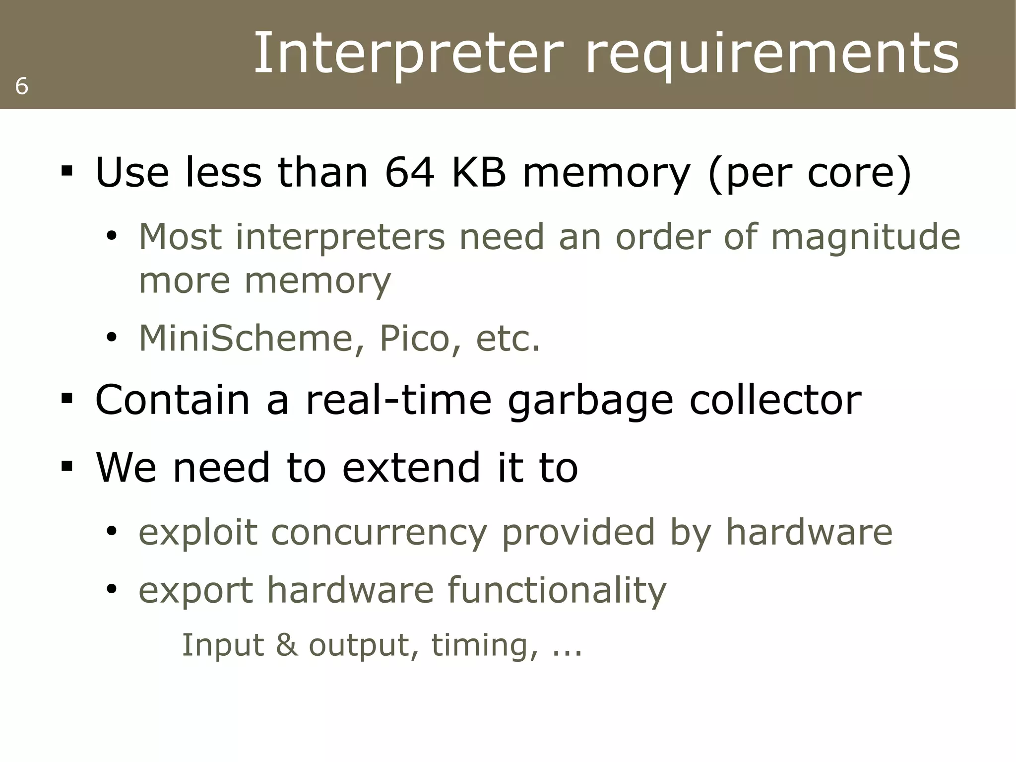6
                  Interpreter requirements
    
        Use less than 64 KB memory (per core)
        ●
            Most interpreters need an order of magnitude
            more memory
        ●
            MiniScheme, Pico, etc.
    
        Contain a real-time garbage collector
    
        We need to extend it to
        ●
            exploit concurrency provided by hardware
        ●
            export hardware functionality
              Input & output, timing, ...
 