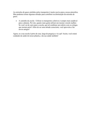 As emissões de gases emitidos pelos transportes é muito nociva para a nossa atmosfera.
Mas podemos tomar algumas atitudes para contribuir na diminuição da emissão de
gases.
A caminho da escola - Utilizar os transportes coletivos é sempre mais saudável
para o planeta. Por isto, quanto mais gente utilizar um mesmo veículo melhor.
Se você vai de carro para a escola, que tal combinar um rodízio com os colegas
que moram perto! Além de ser uma atitude consciente, você aproveita e faz
novos amigos!
Agora, se a sua escola é perto de casa, larga de preguiça e vá a pé! Assim, você estará
cuidando da saúde do nosso planeta, e da sua saúde também!
 