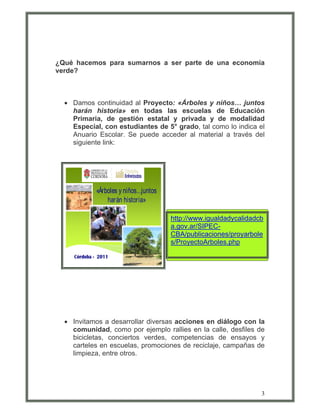 ¿Qué hacemos para sumarnos a ser parte de una economía
verde?



  • Damos continuidad al Proyecto: «Árboles y niños… juntos
    harán historia» en todas las escuelas de Educación
    Primaria, de gestión estatal y privada y de modalidad
    Especial, con estudiantes de 5° grado, tal como lo indica el
    Anuario Escolar. Se puede acceder al material a través del
    siguiente link:




           «Árboles y niños…juntos
               harán historia»

                                     http://www.igualdadycalidadcb
                                     a.gov.ar/SIPEC-
                                     CBA/publicaciones/proyarbole
                                     s/ProyectoArboles.php




  • Invitamos a desarrollar diversas acciones en diálogo con la
    comunidad, como por ejemplo rallies en la calle, desfiles de
    bicicletas, conciertos verdes, competencias de ensayos y
    carteles en escuelas, promociones de reciclaje, campañas de
    limpieza, entre otros.




                                                                 3
 
