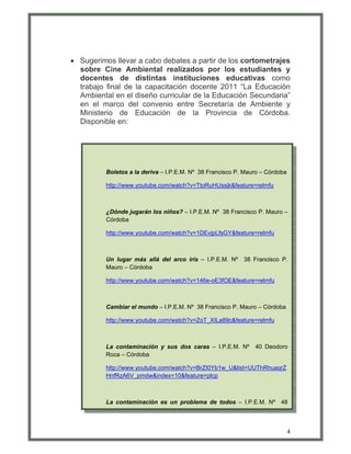 • Sugerimos llevar a cabo debates a partir de los cortometrajes
  sobre Cine Ambiental realizados por los estudiantes y
  docentes de distintas instituciones educativas como
  trabajo final de la capacitación docente 2011 “La Educación
  Ambiental en el diseño curricular de la Educación Secundaria”
  en el marco del convenio entre Secretaría de Ambiente y
  Ministerio de Educación de la Provincia de Córdoba.
  Disponible en:




          Boletos a la deriva – I.P.E.M. Nº 38 Francisco P. Mauro – Córdoba

          http://www.youtube.com/watch?v=TtoRuHUssjk&feature=relmfu



          ¿Dónde jugarán los niños? – I.P.E.M. Nº 38 Francisco P. Mauro –
          Córdoba

          http://www.youtube.com/watch?v=1DEvjpLfsGY&feature=relmfu



          Un lugar más allá del arco iris – I.P.E.M. Nº    38 Francisco P.
          Mauro – Córdoba

          http://www.youtube.com/watch?v=146e-oE3fOE&feature=relmfu



          Cambiar el mundo – I.P.E.M. Nº 38 Francisco P. Mauro – Córdoba

          http://www.youtube.com/watch?v=ZoT_XILa89c&feature=relmfu



          La contaminación y sus dos caras – I.P.E.M. Nº       40 Deodoro
          Roca – Córdoba

          http://www.youtube.com/watch?v=BrZI0Yb1w_U&list=UUThRhuaqrZ
          HnfRzA6V_pmdw&index=10&feature=plcp



          La contaminación es un problema de todos – I.P.E.M. Nº 48



                                                                              4
 