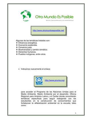 http://www.otromundoesposible.net/




Algunas de las temáticas tratadas son:
   Eficiencia energética.
   Economía sostenible.
   Comercio justo.
   Biodiversidad y cambio climático.
   Derechos humanos.
   Pueblos indígenas, entre otros.




  • Indicamos nuevamente el enlace:




                                http://www.pnuma.org/




     para acceder al Programa de las Naciones Unidas para el
     Medio Ambiente. Medio Ambiente por el desarrollo. Oficina
     Regional para América Latina y el Caribe donde encontrarán
     temáticas específicas para seguir trabajando con los
     estudiantes en la construcción de conocimientos que
     fortalezcan la alfabetización ambiental en la escuela; tales
     como:


                                                                6
 