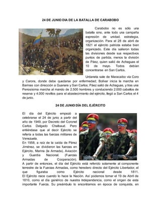 24 DE JUNIO DIA DE LA BATALLA DE CARABOBO
Carabobo no es sólo una
batalla sino, ante todo una campaña
expresión de unidad, estrategia,
organización. Para el 28 de abril de
1821 el ejército patriota estaba bien
organizado. Este día salieron todas
las divisiones desde sus respectivos
puntos de partida, menos la división
de Páez, quien salió de Achaguas el
10 de mayo. Todos debían
concentrarse en San Carlos.
Urdaneta sale de Maracaibo vía Coro
y Carora, donde debe quedarse por enfermedad; Bolívar inicia la marcha en
Barinas con dirección a Guanare y San Carlos; Páez salió de Achaguas, y tras una
Penosísima marcha al mando de 2.500 hombres y conduciendo 2.000 caballos de
reserva y 4.000 novillos para el abastecimiento del ejército, llegó a San Carlos el 4
de junio.
24 DE JUNIO DÍA DEL EJÉRCITO
El día del Ejército empezó a
celebrarse el 24 de junio a partir del
año de 1949, por Decreto del Coronel
Carlos Delgado Chalbaud. Pero
entiéndase que al decir Ejército se
refería a todas las fuerzas militares de
Venezuela.
En 1958, a raíz de la caída de Pérez
Jiménez, se dividieron las fuerzas en
Ejército, Marina (la Armada), Aviación
y Guardia Nacional. (Fuerzas
Armadas de Cooperación).
A partir de entonces, el día del Ejército está referido solamente al componente
terrestre de la Fuerzas Armadas, como heredero directo del Ejército Libertador, el
que figuraba como Ejército nacional desde 1811.
El Ejército nace cuando lo hace la Nación. Así podemos tomar el 19 de Abril de
1810, como el día genérico de nuestra Independencia, como el origen de esta
importante Fuerza. Su preámbulo lo encontramos en época de conquista, en
 