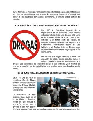 cuyos tiempos de mestizaje vemos cómo las autoridades españolas militarizaban,
en 1745, las compañías de indios de las Provincias de Barcelona y Cumaná, y ya
para 1754 se establece, con carácter permanente, la primera unidad Batallón de
magnitud.
26 DE JUNIO DÍA INTERNACIONAL DE LA LUCHA CONTRA LAS DROGAS
En 1987 la Asamblea General de la
Organización de las Naciones Unidas decidió
establecer el día 26 de junio de cada año como
el día internacional de la lucha contra el uso
indebido y el tráfico ilícito de drogas, de
acuerdo a las recomendaciones surgidas de la
Conferencia Internacional sobre el Uso
Indebido y el Tráfico Ilícito de Drogas cuya
fecha de celebración fue la elegida para el día
internacional.
Hoy en día este flagelo involucra a todos sin
distinción de edad, clases sociales, razas, ni
religión cuando se trata del uso indebido de la
drogas. Las escuelas no se encuentran ajenas a este problema y son muchos los
que se aprovechan de las debilidades que puedan tener para llevarlos a este
mundo.
27 DE JUNIO FIRMA DEL DECRETO DE INSTRUCCIÓN PÚBLICA
El 27 de junio de 1870 el
presidente Guzmán Blanco
dicta su famoso Decreto de
Instrucción Pública Gratuita
y Obligatoria para todos los
venezolanos.
La importancia de este
Decreto, cuyo autor es el
doctor Martín J. Sanabria,
radica en que impulsó la
educación en el país y
gracias a esto han podido
educarse generaciones tras generaciones carentes de recursos económicos. Sin
 