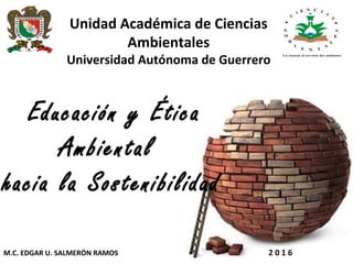 Unidad Académica de Ciencias
Ambientales
Universidad Autónoma de Guerrero
 Educación y Ética
Ambiental
hacia la Sostenibilidad
M.C. EDGAR U. SALMERÓN RAMOS 2 0 1 6
 