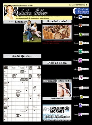 Sábado e domingo, 05 e 06 de março de 2011                                                                                               Jornal O EXPRESSO                             7


               Zuleika Edler
                                                                                                  • Cultura • Arte
                                                                                               • Atualidades • Dicas                                            Horóscopo
                                                                                               • Moda • Curiosidades                                         LUA: CRESC. 12/03 a 19/03

                         Frase: “O homem sofre porque está adormecido, e está adormecido porque não percebe                                         Áries                    21/03 a 20/04
                         que é sua mente o motor que gera a angústia”. (Inácio Larrañaga)                                                          É um bom dia para estar com amigos, fazer
                                                                                                                                                 coisas em grupo e compartilhar. Seus ideais es-
          ~~~ É bom ler ~                                                               Hora do Lanche?                                          tão mais claros e você tende a ter bons insights


                                                                                                                                                                             21/04 a 20/05
                                                                                                                                                 sobre como colocar suas ideias em prática.
      Apelo de adolescentes a seus pais                                                    Torta rápida de bombons
(de um inquérito a 20.000 adolescen-                                                                                                                Touro
tes):                                                                                                                                               É um bom dia para lidar com os as-
  1 – Não discutam nem briguem dian-                                                                                                              suntos concretos de forma mais livre e
te de nós.                                                                                                                                        criativa. Coloque sua energia no que é



                                                                                                                                                                             21/05 a 20/06
  2 – Sejam amorosos e indulgentes um                                                                                                             mais importante e mostre sua capacida-
para o outro.                                                                                                                                     de de concretizar o que quer.
  3 – Resolvam juntos os nossos proble-
mas e ajudem. Nos juntos, em nossas
                                                                                                                                                   Gêmeos
dificuldades.                                                                                                                                     Você pode sentir mais certeza em relação
  4 – Não digam mentiras. Respondam                                                                                                              aos seus projetos e Ao seu futuro. Isso vai
sempre às nossas perguntas.                                                                                                                      motivar você a se dedicar mais para ter aquilo


                                                                                                                                                                              21/06 a 21/07
                                                                                    - 1º Creme amarelo                                           que tanto deseja.
  6 – Tenham sempre intimidade e ca-
                                                                                    • 1 xícara (chá) de leite condensado • 1 xícara (chá) de
maradagem conosco.                                                            leite de vaca • 4 gemas peneiradas.                                  Câncer
  7 – Recebam os nossos amigos, como vocês recebem os seus.                         Mistura tudo muito bem, no liquidificador.
  8 – Não nos repreendam nem castiguem diante dos outros.                                                                                          Você pode se sentir mais leve e estável. Essa
                                                                                    Leve ao fogo, mexendo até engrossar, quando começar          tranquilidade vai ajudar você a tomar decisões
  9 – Saibam apreciar o nosso lado bom, e não vivam a criticar e rir do nosso a ferver retire do fogo.
                                                                                                                                                 e fazer planos mais concretos. Um bom dia
lado fraco.

                                                                                                                                                                              22/07 a 22/08
                                                                                    Nota: o creme demora para engrossar.                         para lidar com assuntos difíceis.
  10 – Acreditem que o caminho para Deus passa pelo coração dos filhos e que        - Quando o creme esfriar leve a geladeira. Reserve.
esse caminho se chama amizade.
      Raya Junior (Revista Rainha)
                                                                                    2º Derreta 300g de chocolate meio amargo, misture                 Leão
                                                                              com 1 xícara (chá) de creme de leite sem soro. Reserve.
                                                                                                                                                   É um ótimo dia para definir coisas impor-
                                                                                    Num refratário coloque o creme amarelo. Cubra com             tantes que envolvem outra pessoa. Você
     ~~~ Ria Se Quiser... ~~~                                                 10 bombons picados. Por sobre os bombons coloque o cre-             está mais seguro do que quer e ao mesmo



                                                                                                                                                                            23/08 a 22/09
                                                                              me de chocolate (derretido). Cubra o chocolate com mais             tempo mais aberto para perceber as neces-
                                                                              bombons picados.                                                    sidades do outro.
       A professora diz:                                                            Leve para gelar antes de servir.
     - Francisco vinha para a escola, pisou em uma casca de banana,                                                                               Virgem
 caiu e quebrou uma perna. O que podemos aprender disso, Sofia?
     - Que a gente não deve ir à escola!
                                                                                          Dicas de Beleza                                         Foque mais nas questões materiais e concretas.
                                                                                                                                                 Você está com objetividade extra para tomar de-
                                                                                     - Limão: Receita de beleza para deixar os cotovelos lisi-   cisões, inclusive que envolvam o financeiro. Bom


                                                                                                                                                                            23/09 a 22/10
                                                                                nhos a cada 15 dias, esfregue a região com a metade de um        dia para investimentos de médio e longo prazo.
                                                                                limão. “Não saia no sol depois”.
                                                                                     “O limão apresenta muitos benefícios para a saúde,             Libra
                                                                                como boa absorção de ferro encontrado nos alimentos, pre-         Dia de buscar prazer e levar mais a sério aqui-
                                                                                venindo várias doenças, efeito anticancerígeno.                  lo que você considera bom para você. Bom dia
                                                                                     O consumo excessivo do suco de limão, principalmente        para se divertir, estar com pessoas de quem


                                                                                                                                                                               23/10 a 21/11
                                                                                numa dieta, pode provocar problemas estomacais. A perda          gosta e fazer programas intelectuais.
                                                                                de peso, nesse caso, é proveniente da perda de massa mus-
                                                                                cular e ele é facilmente recuperados”.                           Escorpião
                                                                                 Reaproveite o lápis de olho                                      É um bom dia para cuidar dos assuntos
                                                                                                                                                 domésticos. Cuide também de assuntos
                                                                                                                                                 pendentes, resolvendo definitivamente an-
                                                                                     Faça dele uma bela som-                                     tigas questões para seguir sua vida. Hora de


                                                                                                                                                                               22/11 a 21/12
                                                                                bra cremosa passando um                                          andar para frente.
                                                                                pouco de gloss no dedo e de-
                                                                                pois na pálpebra. Em seguida,                                      Sagitário
                                                                                pinte a pálpebra com o lápis
                                                                                de olho. Depois é só passar                                       É um ótimo dia para estar com pessoas com
                                                                                o dedo para a cor ficar mais                                     quem possa conversar profundamente. Você
                                                                                                                                                 não quer jogar conversa fora, mas sim ter pa-
                                                                                uniforme. O resultado é bom.


                                                                                                                                                                                 22/12 a 20/01
                                                                                                                                                 pos mais profundos e importantes.
                                                                                     (Izabella C. Jantorpe –
                                                                                São Paulo-SP)
                                                                                                                                                  Capricórnio
                                                                                                 Pensamento:                                      É um bom dia para agir com mais objetivi-
                                                                                     “ Aliados as energias, palavras e pensamentos nega-         dade, mantendo pés no chão e pensando no
                                                                                tivos dos frequentadores da nossa casa fazem um grande           médio e longo prazo. Bom dia para organizar


                                                                                                                                                                            21/01 a 19/02
                                                                                estrago no ambiente.”                                            suas finanças.

                                                                                                                                                    Aquário
                                                                                                                                                  Em meio a tantas novidades e infor-
                                                                                                                                                 mações, o céu de hoje cria um clima
                                                                                                                                                 mais tranquilo, conferindo mais se-


                                                                                                                                                                            20/02 a 20/03
                                                                                                                                                 gurança e estabilidade para que possa
                                                                                                                                                 pensar mais em você.
                                                                                                                                                      Peixes
                                                                                                                                                   Emoções mais intensas, porém mais
                                                                                                                                                 estáveis. Isso vai facilitar olhar para den-
                                                                                                                                                 tro em busca de respostas mais firmes e
                                                                                                                                                 confiáveis.
 