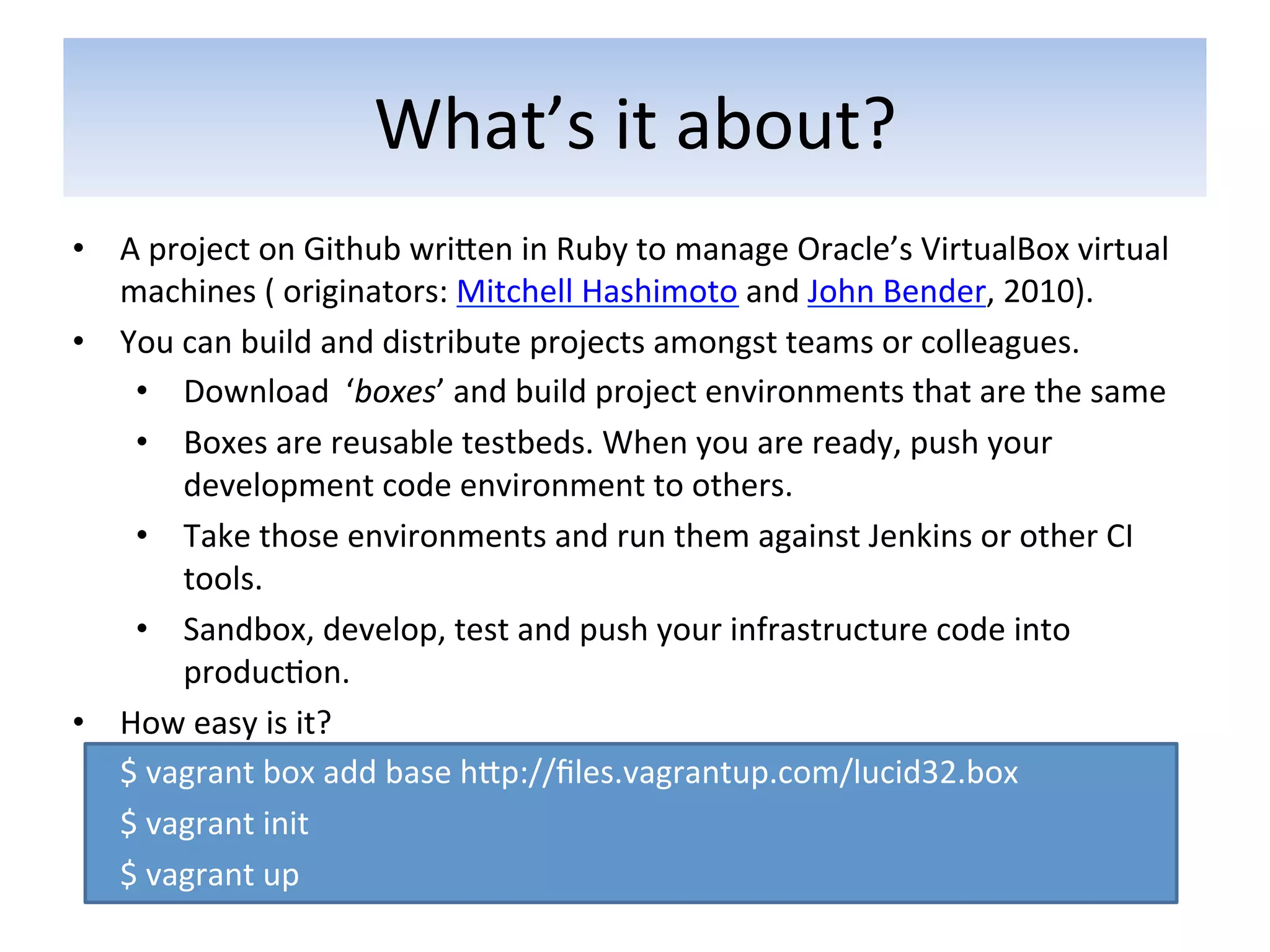 What’s	
  it	
  about?	
  
•  A	
  project	
  on	
  Github	
  wriaen	
  in	
  Ruby	
  to	
  manage	
  Oracle’s	
  VirtualBox	
  virtual	
  
       machines	
  (	
  originators:	
  Mitchell	
  Hashimoto	
  and	
  John	
  Bender,	
  2010).	
  	
  
•  You	
  can	
  build	
  and	
  distribute	
  projects	
  amongst	
  teams	
  or	
  colleagues.	
  
        •  Download	
  	
  ‘boxes’	
  and	
  build	
  project	
  environments	
  that	
  are	
  the	
  same	
  
        •  Boxes	
  are	
  reusable	
  testbeds.	
  When	
  you	
  are	
  ready,	
  push	
  your	
  
              development	
  code	
  environment	
  to	
  others.	
  
        •  Take	
  those	
  environments	
  and	
  run	
  them	
  against	
  Jenkins	
  or	
  other	
  CI	
  
              tools.	
  
        •  Sandbox,	
  develop,	
  test	
  and	
  push	
  your	
  infrastructure	
  code	
  into	
  
              produc5on.	
  
•  How	
  easy	
  is	
  it?	
  
   	
  $	
  vagrant	
  box	
  add	
  base	
  hap://ﬁles.vagrantup.com/lucid32.box	
  
   	
  $	
  vagrant	
  init	
  
   	
  $	
  vagrant	
  up	
  
 