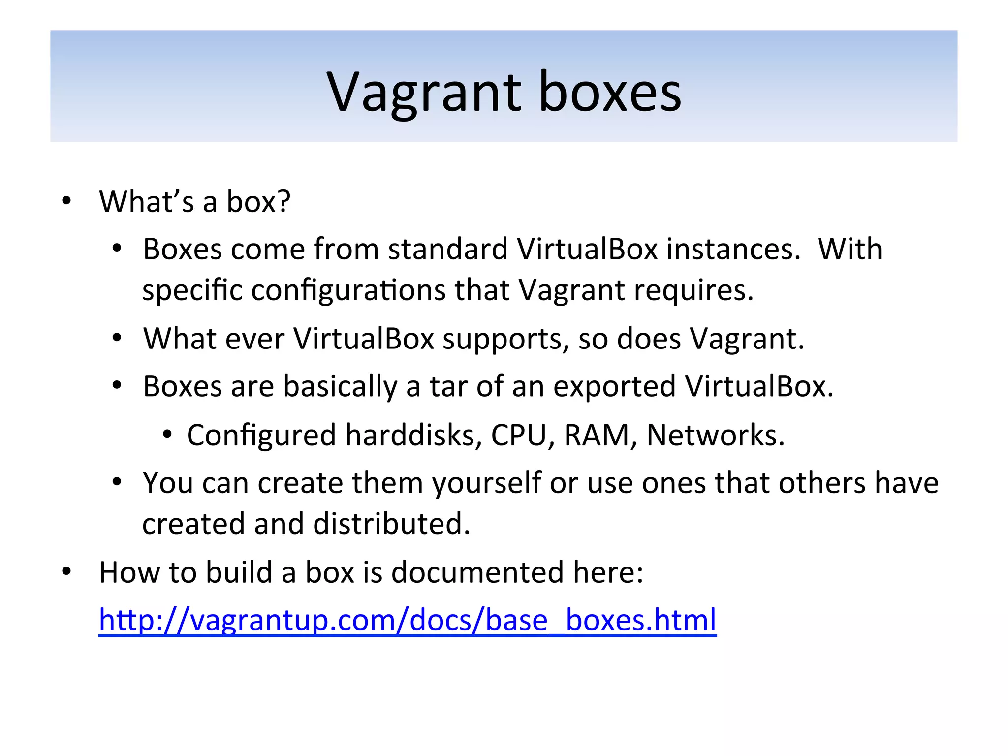 Vagrant	
  boxes	
  
•  What’s	
  a	
  box?	
  
        •  Boxes	
  come	
  from	
  standard	
  VirtualBox	
  instances.	
  	
  With	
  
           speciﬁc	
  conﬁgura5ons	
  that	
  Vagrant	
  requires.	
  	
  
        •  What	
  ever	
  VirtualBox	
  supports,	
  so	
  does	
  Vagrant.	
  
        •  Boxes	
  are	
  basically	
  a	
  tar	
  of	
  an	
  exported	
  VirtualBox.	
  
            •  Conﬁgured	
  harddisks,	
  CPU,	
  RAM,	
  Networks.	
  
        •  You	
  can	
  create	
  them	
  yourself	
  or	
  use	
  ones	
  that	
  others	
  have	
  
           created	
  and	
  distributed.	
  	
  
•  How	
  to	
  build	
  a	
  box	
  is	
  documented	
  here:	
  
   	
  hap://vagrantup.com/docs/base_boxes.html	
  
 
