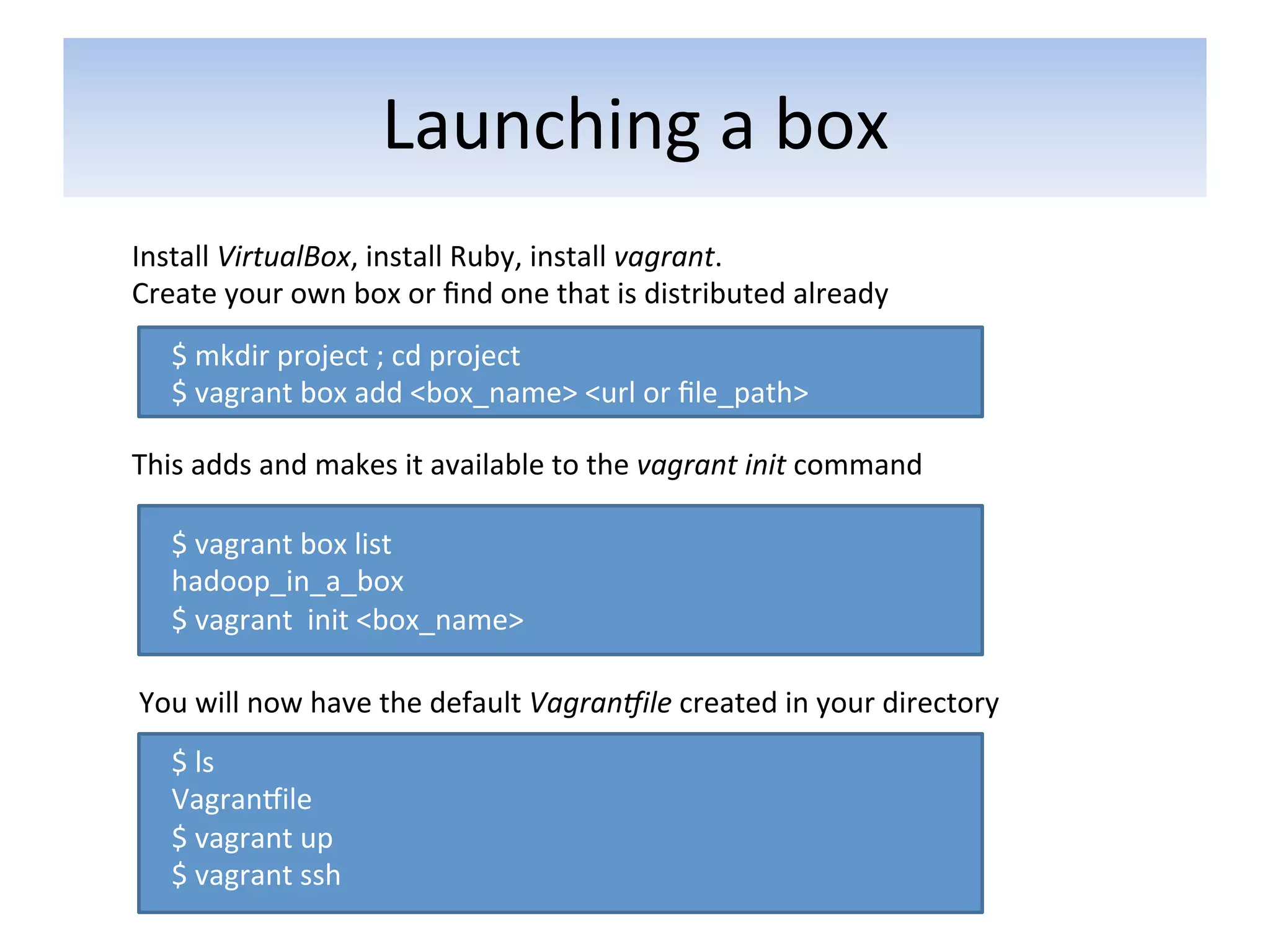 Launching	
  a	
  box	
  
Install	
  VirtualBox,	
  install	
  Ruby,	
  install	
  vagrant.	
  
Create	
  your	
  own	
  box	
  or	
  ﬁnd	
  one	
  that	
  is	
  distributed	
  already	
  
    $	
  mkdir	
  project	
  ;	
  cd	
  project	
  
    $	
  vagrant	
  box	
  add	
  <box_name>	
  <url	
  or	
  ﬁle_path>	
  

This	
  adds	
  and	
  makes	
  it	
  available	
  to	
  the	
  vagrant	
  init	
  command	
  

    $	
  vagrant	
  box	
  list	
  
    hadoop_in_a_box	
  
    $	
  vagrant	
  	
  init	
  <box_name>	
  	
  

You	
  will	
  now	
  have	
  the	
  default	
  Vagran2ile	
  created	
  in	
  your	
  directory	
  
    $	
  ls	
  	
  
    VagranFile	
  
    $	
  vagrant	
  up	
  
    $	
  vagrant	
  ssh	
  
 