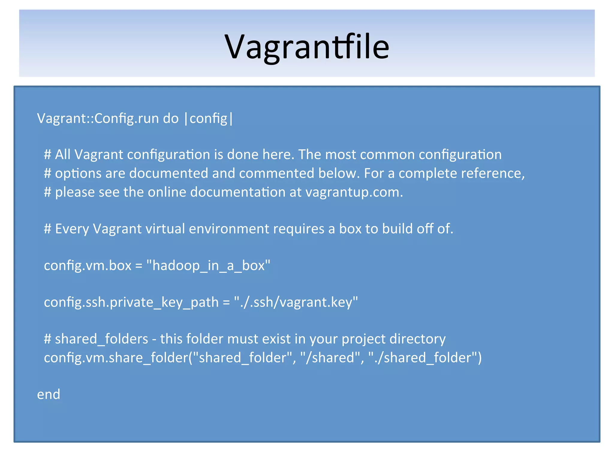 VagranFile	
  
Vagrant::Conﬁg.run	
  do	
  |conﬁg|	
  
	
  
	
  	
  #	
  All	
  Vagrant	
  conﬁgura5on	
  is	
  done	
  here.	
  The	
  most	
  common	
  conﬁgura5on	
  
	
  	
  #	
  op5ons	
  are	
  documented	
  and	
  commented	
  below.	
  For	
  a	
  complete	
  reference,	
  
	
  	
  #	
  please	
  see	
  the	
  online	
  documenta5on	
  at	
  vagrantup.com.	
  
	
  
	
  	
  #	
  Every	
  Vagrant	
  virtual	
  environment	
  requires	
  a	
  box	
  to	
  build	
  oﬀ	
  of.	
  
	
  
	
  	
  conﬁg.vm.box	
  =	
  "hadoop_in_a_box"	
  
	
  
	
  	
  conﬁg.ssh.private_key_path	
  =	
  "./.ssh/vagrant.key"	
  
	
  
	
  	
  #	
  shared_folders	
  -­‐	
  this	
  folder	
  must	
  exist	
  in	
  your	
  project	
  directory	
  
	
  	
  conﬁg.vm.share_folder("shared_folder",	
  "/shared",	
  "./shared_folder")	
  
	
  
end	
  
 