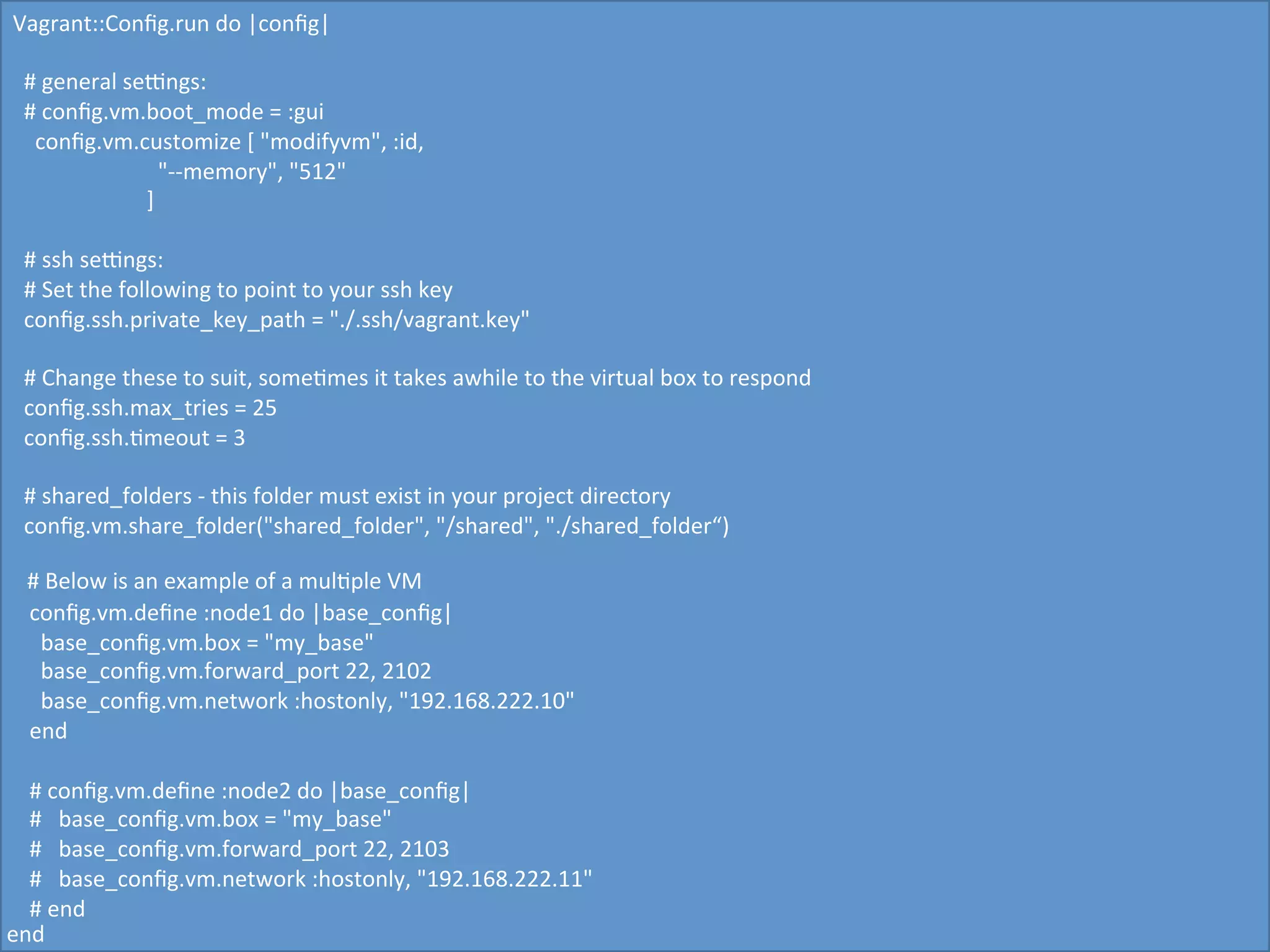 Vagrant::Conﬁg.run	
  do	
  |conﬁg|	
  
	
  
	
  	
  #	
  general	
  setngs:	
  
	
  	
  #	
  conﬁg.vm.boot_mode	
  =	
  :gui	
  
	
  	
  	
  	
  conﬁg.vm.customize	
  [	
  "modifyvm",	
  :id,	
  
	
  	
  	
  	
  	
  	
  	
  	
  	
  	
  	
  	
  	
  	
  	
  	
  	
  	
  	
  	
  	
  	
  	
  	
  	
  	
  "-­‐-­‐memory",	
  "512"	
  
	
  	
  	
  	
  	
  	
  	
  	
  	
  	
  	
  	
  	
  	
  	
  	
  	
  	
  	
  	
  	
  	
  	
  	
  ]	
  
	
  
	
  	
  #	
  ssh	
  setngs:	
  
	
  	
  #	
  Set	
  the	
  following	
  to	
  point	
  to	
  your	
  ssh	
  key	
  
	
  	
  conﬁg.ssh.private_key_path	
  =	
  "./.ssh/vagrant.key"	
  
	
  
	
  	
  #	
  Change	
  these	
  to	
  suit,	
  some5mes	
  it	
  takes	
  awhile	
  to	
  the	
  virtual	
  box	
  to	
  respond	
  
	
  	
  conﬁg.ssh.max_tries	
  =	
  25	
  
	
  	
  conﬁg.ssh.5meout	
  =	
  3	
  
	
  	
  	
  
	
  	
  #	
  shared_folders	
  -­‐	
  this	
  folder	
  must	
  exist	
  in	
  your	
  project	
  directory	
  
	
  	
  conﬁg.vm.share_folder("shared_folder",	
  "/shared",	
  "./shared_folder“)	
  
	
  
	
  	
  #	
  Below	
  is	
  an	
  example	
  of	
  a	
  mul5ple	
  VM	
  	
  
	
  	
  	
  conﬁg.vm.deﬁne	
  :node1	
  do	
  |base_conﬁg|	
  
	
  	
  	
  	
  	
  base_conﬁg.vm.box	
  =	
  "my_base"	
  
	
  	
  	
  	
  	
  base_conﬁg.vm.forward_port	
  22,	
  2102	
  
	
  	
  	
  	
  	
  base_conﬁg.vm.network	
  :hostonly,	
  "192.168.222.10"	
  
	
  	
  	
  end	
  
	
  	
  	
  
	
  	
  	
  #	
  conﬁg.vm.deﬁne	
  :node2	
  do	
  |base_conﬁg|	
  
	
  	
  	
  #	
  	
  	
  base_conﬁg.vm.box	
  =	
  "my_base"	
  
	
  	
  	
  #	
  	
  	
  base_conﬁg.vm.forward_port	
  22,	
  2103	
  
	
  	
  	
  #	
  	
  	
  base_conﬁg.vm.network	
  :hostonly,	
  "192.168.222.11"	
  
	
  	
  	
  #	
  end	
  
end	
  
 