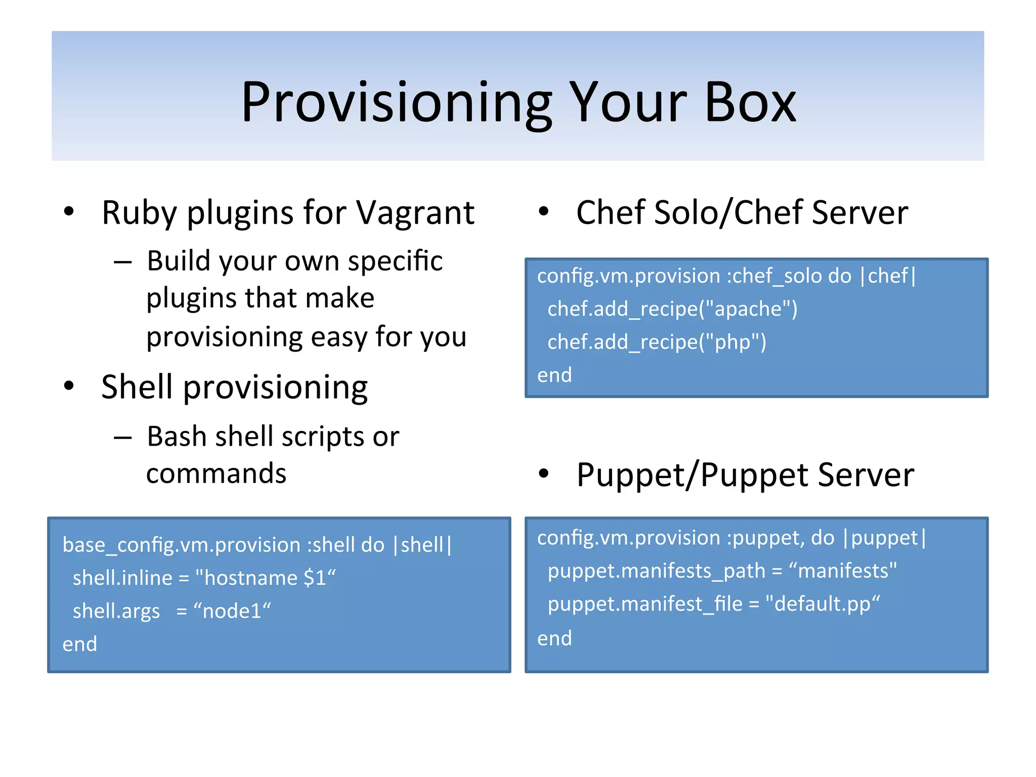 Provisioning	
  Your	
  Box	
  
•  Ruby	
  plugins	
  for	
  Vagrant	
                   •  Chef	
  Solo/Chef	
  Server	
  
                                                         	
  
       –  Build	
  your	
  own	
  speciﬁc	
              conﬁg.vm.provision	
  :chef_solo	
  do	
  |chef|	
  	
  
          plugins	
  that	
  make	
                      	
  	
  chef.add_recipe("apache")	
  	
  
          provisioning	
  easy	
  for	
  you	
           	
  	
  chef.add_recipe("php")	
  	
  
                                                         end	
  
•  Shell	
  provisioning	
  
       –  Bash	
  shell	
  scripts	
  or	
  
          commands	
                                     •  Puppet/Puppet	
  Server	
  
	
                                                       	
  

base_conﬁg.vm.provision	
  :shell	
  do	
  |shell|	
     conﬁg.vm.provision	
  :puppet,	
  do	
  |puppet|	
  
	
  	
  shell.inline	
  =	
  "hostname	
  $1“	
          	
  	
  puppet.manifests_path	
  =	
  “manifests"	
  
	
  	
  shell.args	
  	
  	
  =	
  “node1“	
             	
  	
  puppet.manifest_ﬁle	
  =	
  "default.pp“	
  
end	
                                                    end	
  
 