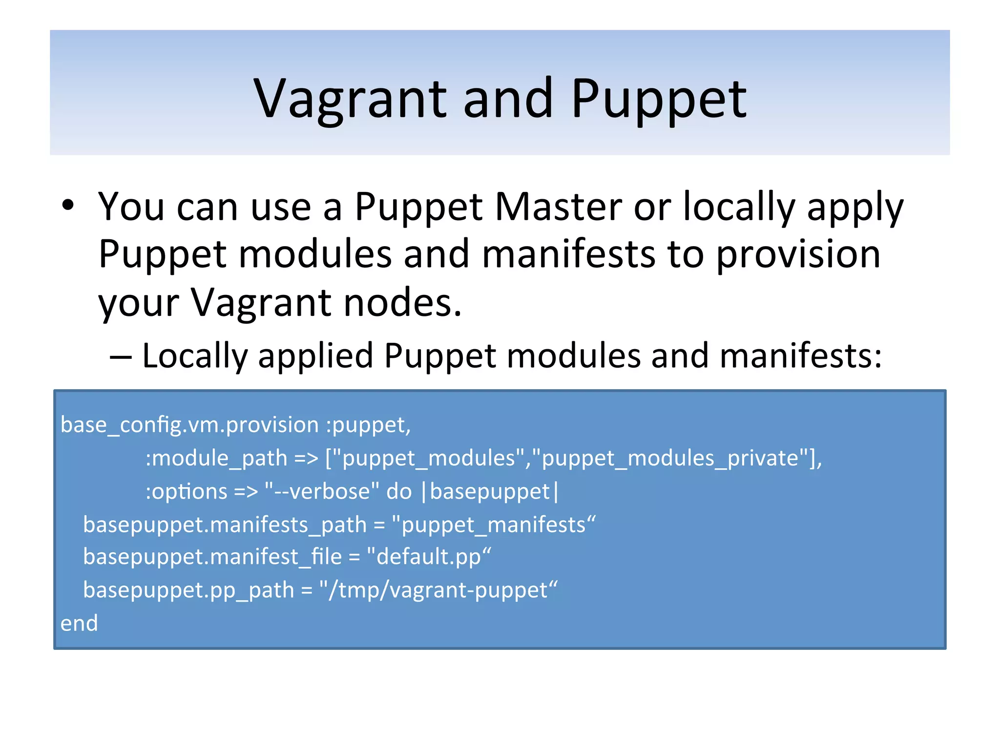 Vagrant	
  and	
  Puppet	
  
•  You	
  can	
  use	
  a	
  Puppet	
  Master	
  or	
  locally	
  apply	
  
   Puppet	
  modules	
  and	
  manifests	
  to	
  provision	
  
   your	
  Vagrant	
  nodes.	
  
        –  Locally	
  applied	
  Puppet	
  modules	
  and	
  manifests:	
  
	
  
base_conﬁg.vm.provision	
  :puppet,	
  	
  
	
  	
  	
  	
  	
  	
  	
  	
  	
  	
  	
  	
  	
  	
  	
  :module_path	
  =>	
  ["puppet_modules","puppet_modules_private"],	
  	
  
	
  	
  	
  	
  	
  	
  	
  	
  	
  	
  	
  	
  	
  	
  	
  :op5ons	
  =>	
  "-­‐-­‐verbose"	
  do	
  |basepuppet|	
  
	
  	
  	
  	
  basepuppet.manifests_path	
  =	
  "puppet_manifests“	
  
	
  	
  	
  	
  basepuppet.manifest_ﬁle	
  =	
  "default.pp“	
  
	
  	
  	
  	
  basepuppet.pp_path	
  =	
  "/tmp/vagrant-­‐puppet“	
  
end	
  
 