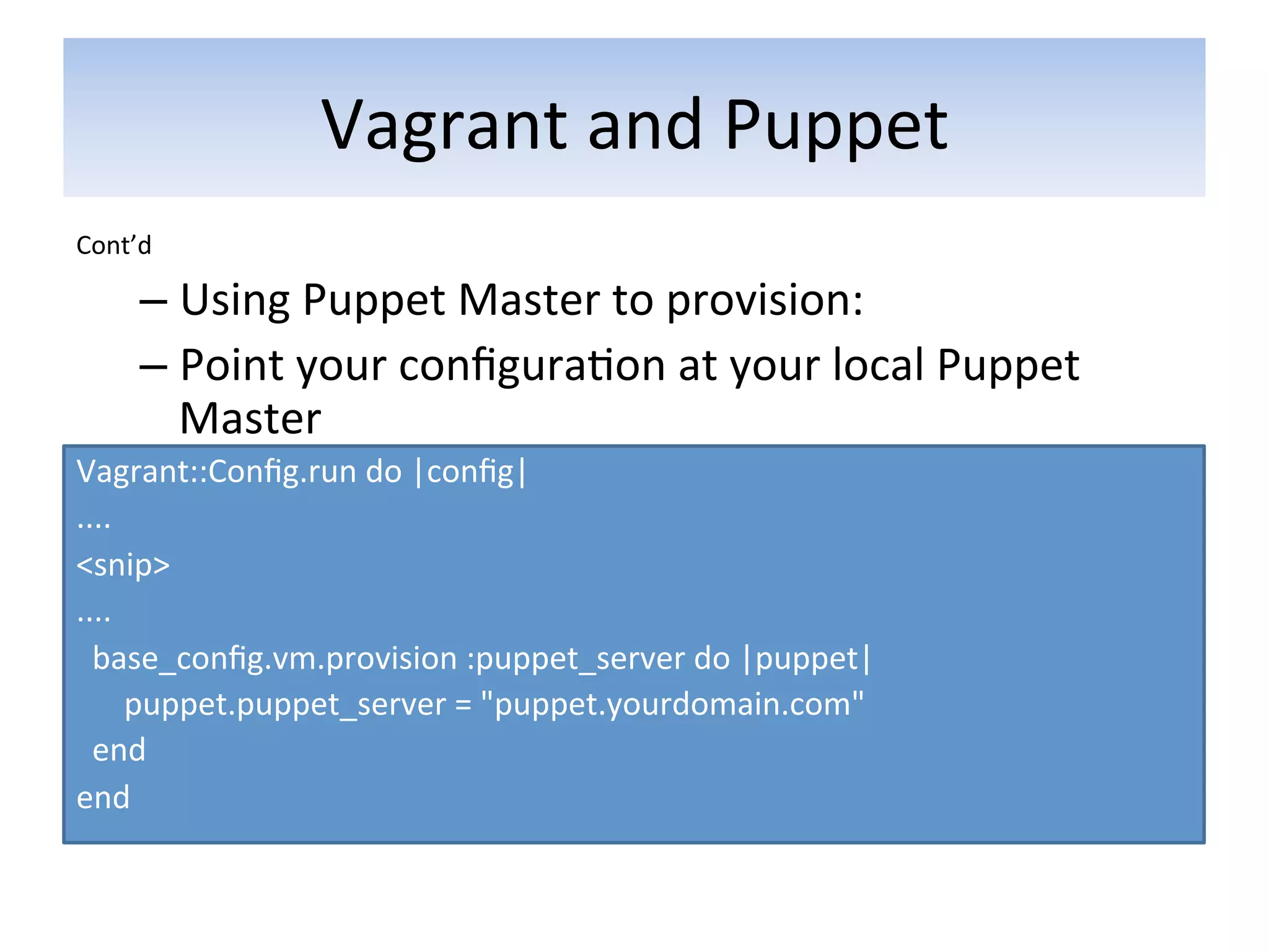 Vagrant	
  and	
  Puppet	
  
Cont’d	
  

       –  Using	
  Puppet	
  Master	
  to	
  provision:	
  
       –  Point	
  your	
  conﬁgura5on	
  at	
  your	
  local	
  Puppet	
  
          Master	
  
Vagrant::Conﬁg.run	
  do	
  |conﬁg|	
  
....	
  
<snip>	
  	
  
....	
  
	
  	
  base_conﬁg.vm.provision	
  :puppet_server	
  do	
  |puppet|	
  	
  
	
  	
  	
  	
  	
  	
  puppet.puppet_server	
  =	
  "puppet.yourdomain.com"	
  	
  
	
  	
  end	
  	
  
end	
  
	
  
 