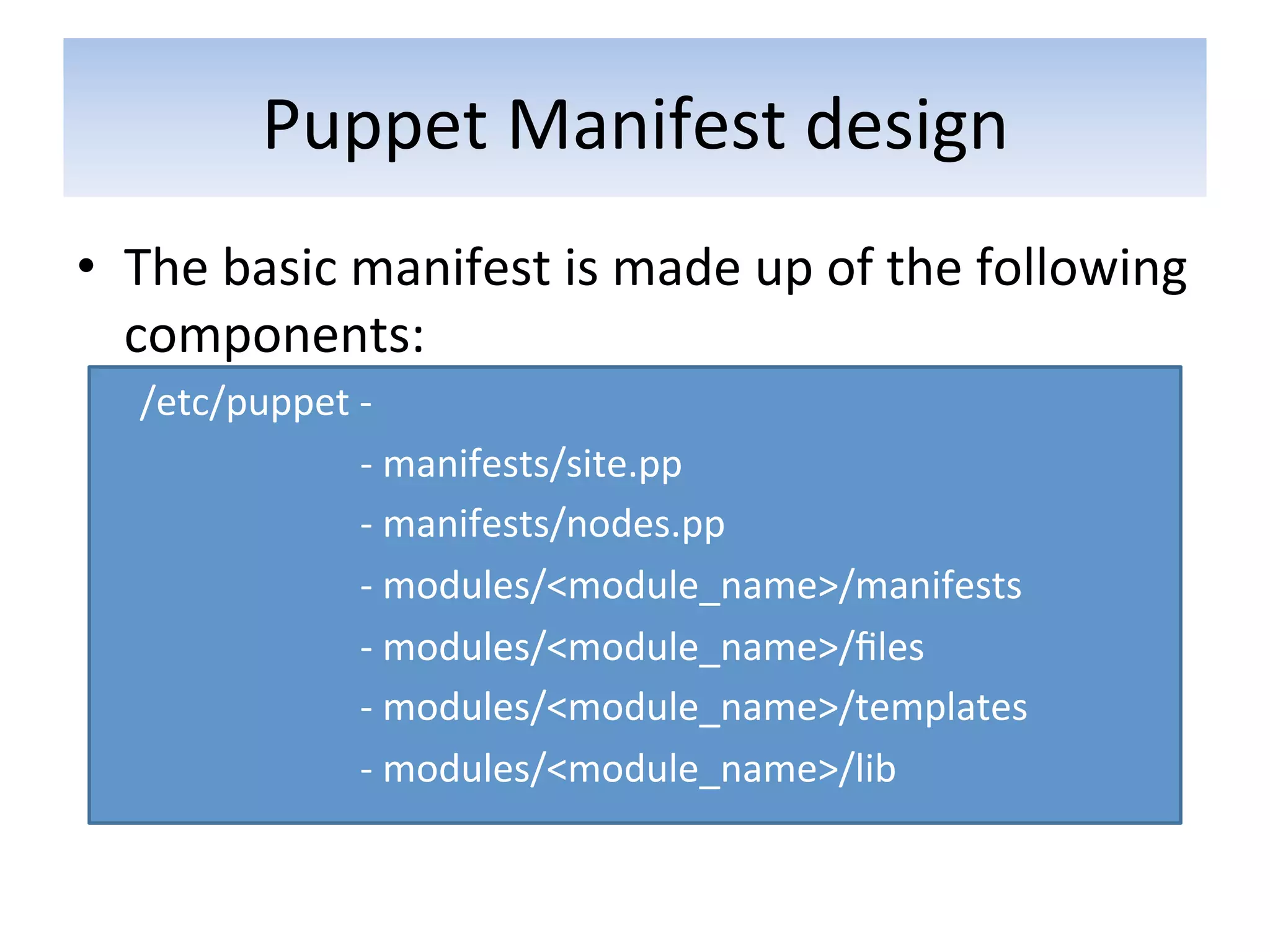 Puppet	
  Manifest	
  design	
  
•  The	
  basic	
  manifest	
  is	
  made	
  up	
  of	
  the	
  following	
  
   components:	
  
    /etc/puppet	
  -­‐	
  
    	
  	
  	
  	
  	
  	
  	
  	
  	
  	
  	
  	
  	
  	
  	
  	
  	
  	
  	
  	
  	
  	
  	
  -­‐	
  manifests/site.pp	
  
    	
  	
  	
  	
  	
  	
  	
  	
  	
  	
  	
  	
  	
  	
  	
  	
  	
  	
  	
  	
  	
  	
  	
  -­‐	
  manifests/nodes.pp	
  
    	
  	
  	
  	
  	
  	
  	
  	
  	
  	
  	
  	
  	
  	
  	
  	
  	
  	
  	
  	
  	
  	
  	
  -­‐	
  modules/<module_name>/manifests	
  
    	
  	
  	
  	
  	
  	
  	
  	
  	
  	
  	
  	
  	
  	
  	
  	
  	
  	
  	
  	
  	
  	
  	
  -­‐	
  modules/<module_name>/ﬁles	
  
    	
  	
  	
  	
  	
  	
  	
  	
  	
  	
  	
  	
  	
  	
  	
  	
  	
  	
  	
  	
  	
  	
  	
  -­‐	
  modules/<module_name>/templates	
  
    	
  	
  	
  	
  	
  	
  	
  	
  	
  	
  	
  	
  	
  	
  	
  	
  	
  	
  	
  	
  	
  	
  	
  -­‐	
  modules/<module_name>/lib	
  
 