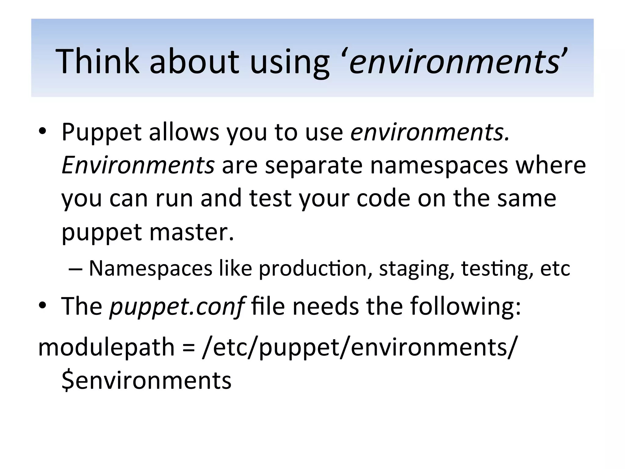 Think	
  about	
  using	
  ‘environments’	
  
•  Puppet	
  allows	
  you	
  to	
  use	
  environments.	
  
   Environments	
  are	
  separate	
  namespaces	
  where	
  
   you	
  can	
  run	
  and	
  test	
  your	
  code	
  on	
  the	
  same	
  
   puppet	
  master.	
  
    –  Namespaces	
  like	
  produc5on,	
  staging,	
  tes5ng,	
  etc	
  
•  The	
  puppet.conf	
  ﬁle	
  needs	
  the	
  following:	
  
modulepath	
  =	
  /etc/puppet/environments/
   $environments	
  
 