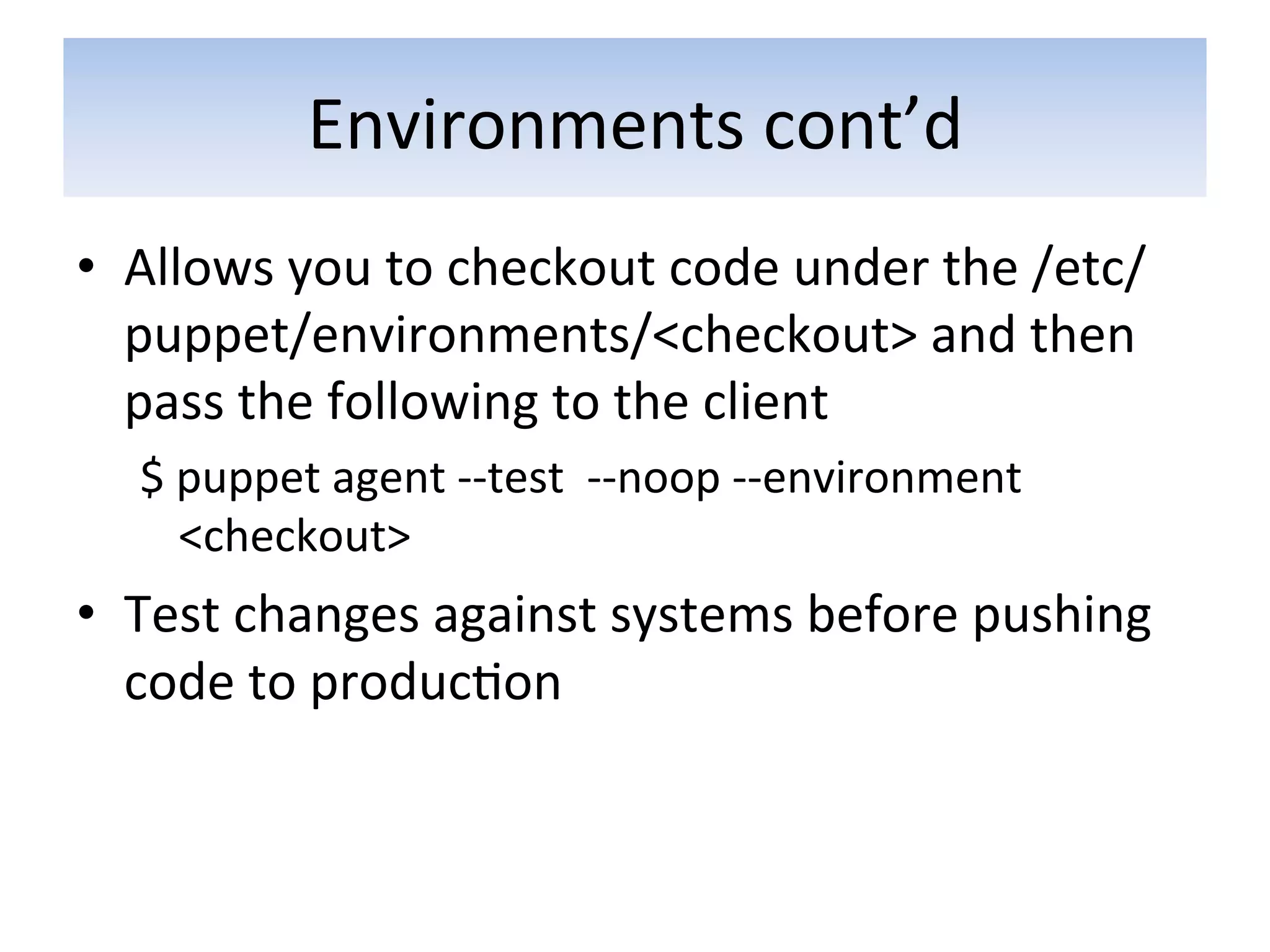 Environments	
  cont’d	
  
•  Allows	
  you	
  to	
  checkout	
  code	
  under	
  the	
  /etc/
   puppet/environments/<checkout>	
  and	
  then	
  
   pass	
  the	
  following	
  to	
  the	
  client	
  
   $	
  puppet	
  agent	
  -­‐-­‐test	
  	
  -­‐-­‐noop	
  -­‐-­‐environment	
  
        <checkout>	
  
•  Test	
  changes	
  against	
  systems	
  before	
  pushing	
  
   code	
  to	
  produc5on	
  
 