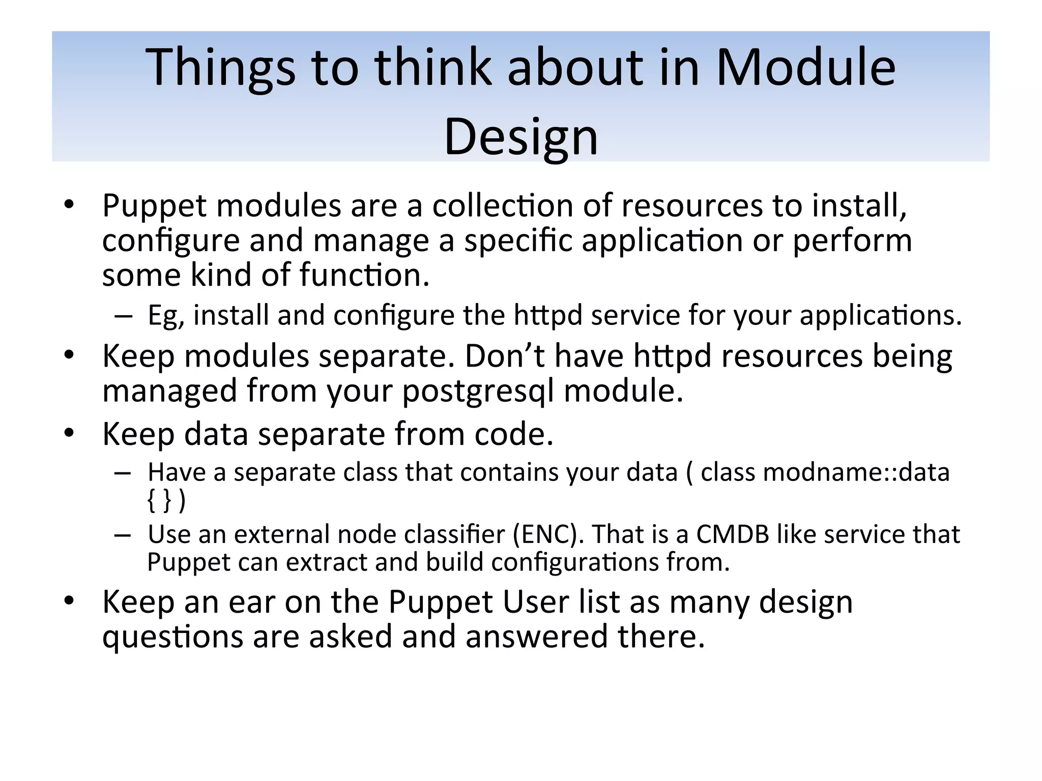 Things	
  to	
  think	
  about	
  in	
  Module	
  
                            Design	
  
•  Puppet	
  modules	
  are	
  a	
  collec5on	
  of	
  resources	
  to	
  install,	
  
   conﬁgure	
  and	
  manage	
  a	
  speciﬁc	
  applica5on	
  or	
  perform	
  
   some	
  kind	
  of	
  func5on.	
  	
  
     –  Eg,	
  install	
  and	
  conﬁgure	
  the	
  hapd	
  service	
  for	
  your	
  applica5ons.	
  
•  Keep	
  modules	
  separate.	
  Don’t	
  have	
  hapd	
  resources	
  being	
  
   managed	
  from	
  your	
  postgresql	
  module.	
  
•  Keep	
  data	
  separate	
  from	
  code.	
  	
  
     –  Have	
  a	
  separate	
  class	
  that	
  contains	
  your	
  data	
  (	
  class	
  modname::data	
  
        {	
  }	
  )	
  
     –  Use	
  an	
  external	
  node	
  classiﬁer	
  (ENC).	
  That	
  is	
  a	
  CMDB	
  like	
  service	
  that	
  
        Puppet	
  can	
  extract	
  and	
  build	
  conﬁgura5ons	
  from.	
  
•  Keep	
  an	
  ear	
  on	
  the	
  Puppet	
  User	
  list	
  as	
  many	
  design	
  
   ques5ons	
  are	
  asked	
  and	
  answered	
  there.	
  
 
