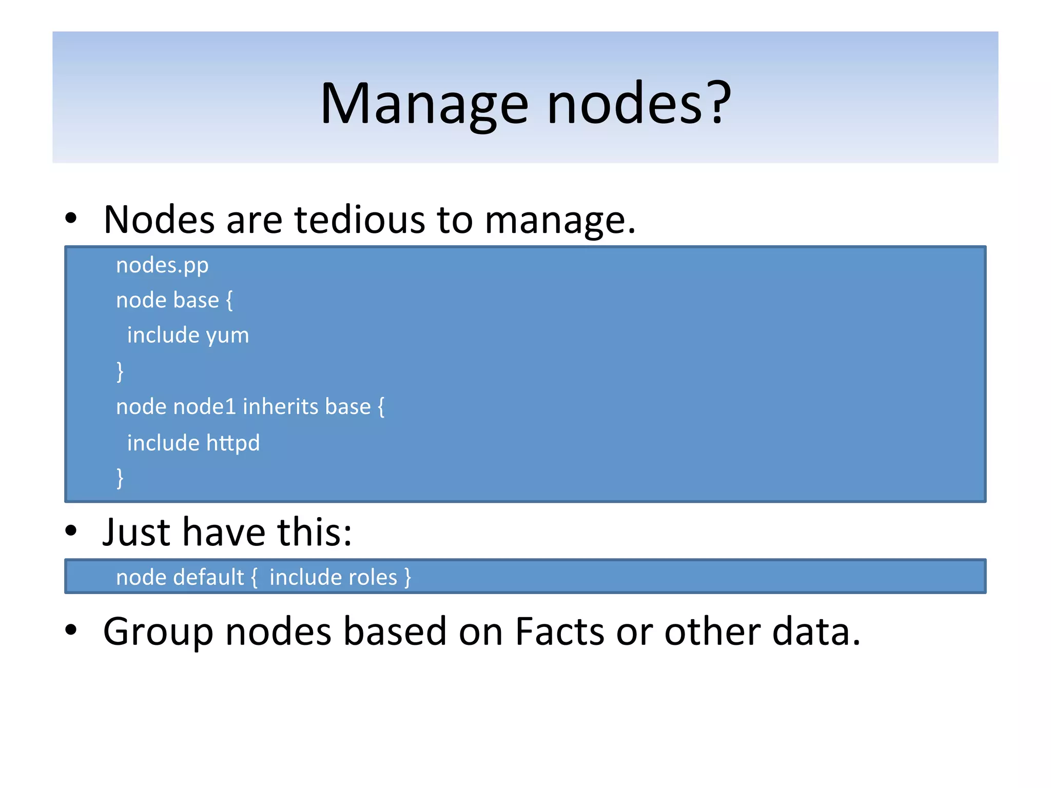 Manage	
  nodes?	
  
•  Nodes	
  are	
  tedious	
  to	
  manage.	
  
       nodes.pp	
  
       node	
  base	
  {	
  
       	
  	
  include	
  yum	
  
       }	
  
       node	
  node1	
  inherits	
  base	
  {	
  
       	
  	
  include	
  hapd	
  
       }	
  

•  Just	
  have	
  this:	
  
       node	
  default	
  {	
  	
  include	
  roles	
  }	
  

•  Group	
  nodes	
  based	
  on	
  Facts	
  or	
  other	
  data.	
  
	
  
 