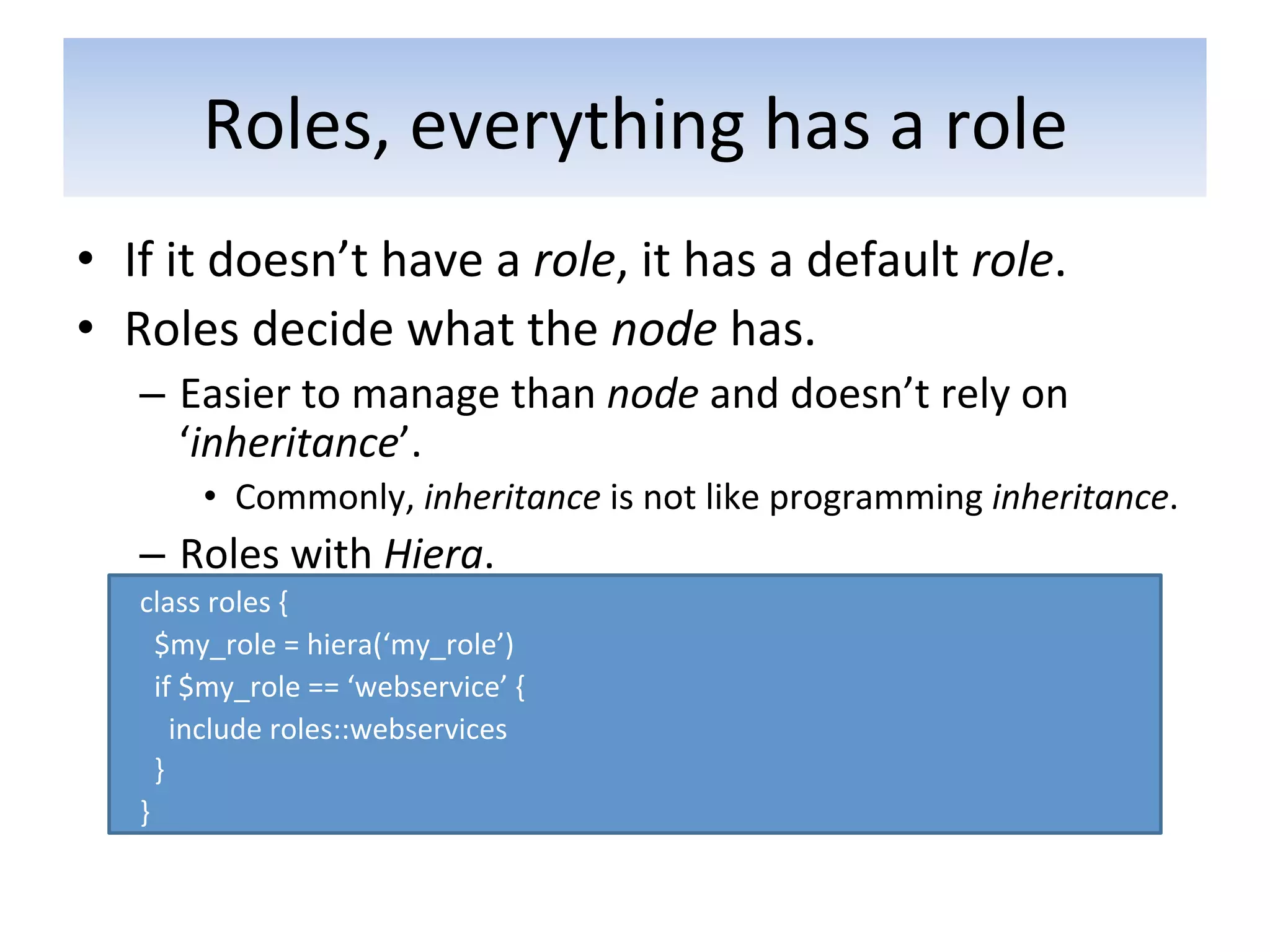 Roles,	
  everything	
  has	
  a	
  role	
  
•  If	
  it	
  doesn’t	
  have	
  a	
  role,	
  it	
  has	
  a	
  default	
  role.	
  
•  Roles	
  decide	
  what	
  the	
  node	
  has.	
  
     –  Easier	
  to	
  manage	
  than	
  node	
  and	
  doesn’t	
  rely	
  on	
  
        ‘inheritance’.	
  
             •  Commonly,	
  inheritance	
  is	
  not	
  like	
  programming	
  inheritance.	
  	
  
     –  Roles	
  with	
  Hiera.	
  
     class	
  roles	
  {	
  
     	
  	
  $my_role	
  =	
  hiera(‘my_role’)	
  
     	
  	
  if	
  $my_role	
  ==	
  ‘webservice’	
  {	
  
     	
  	
  	
  	
  include	
  roles::webservices	
  
     	
  	
  }	
  
     }	
  
 