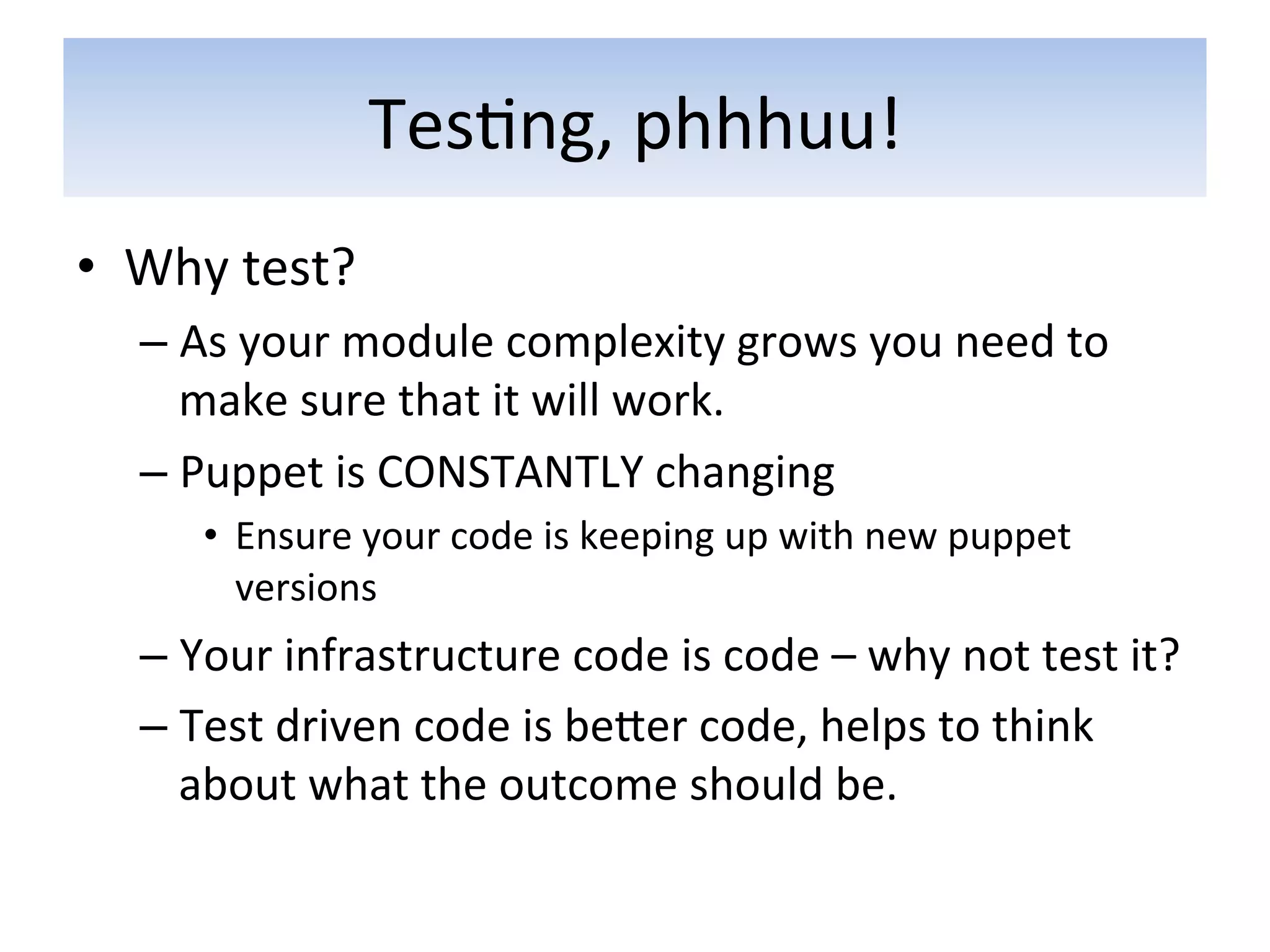 Tes5ng,	
  phhhuu!	
  
•  Why	
  test?	
  
    –  As	
  your	
  module	
  complexity	
  grows	
  you	
  need	
  to	
  
       make	
  sure	
  that	
  it	
  will	
  work.	
  
    –  Puppet	
  is	
  CONSTANTLY	
  changing	
              	
  	
  
         •  Ensure	
  your	
  code	
  is	
  keeping	
  up	
  with	
  new	
  puppet	
  
            versions	
  
    –  Your	
  infrastructure	
  code	
  is	
  code	
  –	
  why	
  not	
  test	
  it?	
  
    –  Test	
  driven	
  code	
  is	
  beaer	
  code,	
  helps	
  to	
  think	
  
       about	
  what	
  the	
  outcome	
  should	
  be.	
  
 