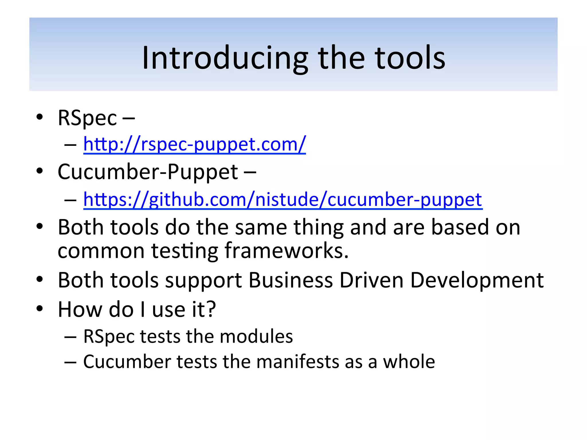 Introducing	
  the	
  tools	
  
•  RSpec	
  –	
  
    –  hap://rspec-­‐puppet.com/	
  
•  Cucumber-­‐Puppet	
  –	
  
    –  haps://github.com/nistude/cucumber-­‐puppet	
  
•  Both	
  tools	
  do	
  the	
  same	
  thing	
  and	
  are	
  based	
  on	
  
   common	
  tes5ng	
  frameworks.	
  
•  Both	
  tools	
  support	
  Business	
  Driven	
  Development	
  
•  How	
  do	
  I	
  use	
  it?	
  
    –  RSpec	
  tests	
  the	
  modules	
  
    –  Cucumber	
  tests	
  the	
  manifests	
  as	
  a	
  whole	
  
 