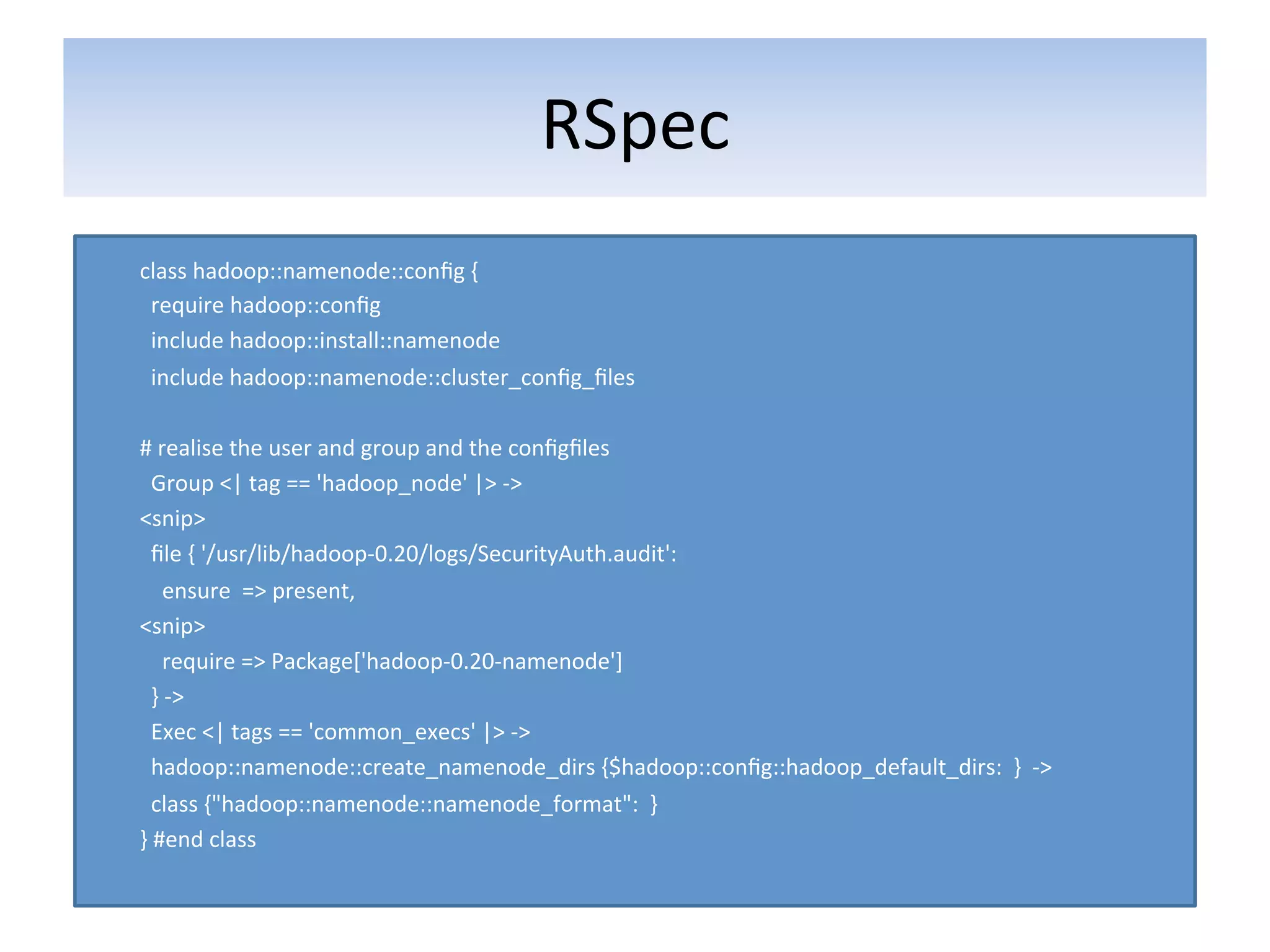 RSpec	
  	
  
class	
  hadoop::namenode::conﬁg	
  {	
  
	
  	
  require	
  hadoop::conﬁg	
  
	
  	
  include	
  hadoop::install::namenode	
  
	
  	
  include	
  hadoop::namenode::cluster_conﬁg_ﬁles	
  
	
  
#	
  realise	
  the	
  user	
  and	
  group	
  and	
  the	
  conﬁgﬁles	
  
	
  	
  Group	
  <|	
  tag	
  ==	
  'hadoop_node'	
  |>	
  -­‐>	
  
<snip>	
  
	
  	
  ﬁle	
  {	
  '/usr/lib/hadoop-­‐0.20/logs/SecurityAuth.audit':	
  
	
  	
  	
  	
  ensure	
  	
  =>	
  present,	
  
<snip>	
  
	
  	
  	
  	
  require	
  =>	
  Package['hadoop-­‐0.20-­‐namenode']	
  
	
  	
  }	
  -­‐>	
  
	
  	
  Exec	
  <|	
  tags	
  ==	
  'common_execs'	
  |>	
  -­‐>	
  
	
  	
  hadoop::namenode::create_namenode_dirs	
  {$hadoop::conﬁg::hadoop_default_dirs:	
  	
  }	
  	
  -­‐>	
  
	
  	
  class	
  {"hadoop::namenode::namenode_format":	
  	
  }	
  
}	
  #end	
  class	
  
 