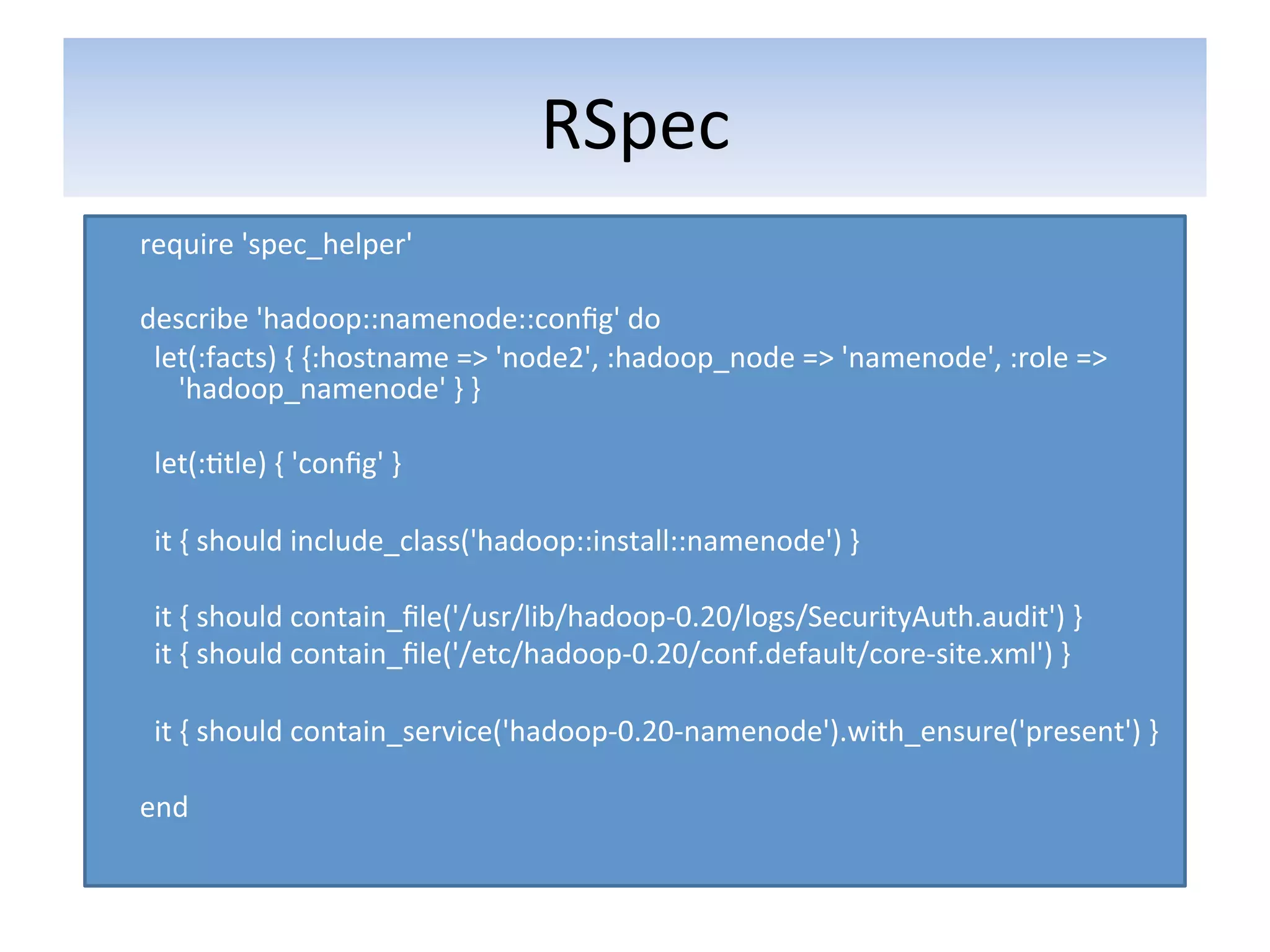 RSpec	
  
require	
  'spec_helper'	
  
	
  
describe	
  'hadoop::namenode::conﬁg'	
  do	
  
	
  	
  let(:facts)	
  {	
  {:hostname	
  =>	
  'node2',	
  :hadoop_node	
  =>	
  'namenode',	
  :role	
  =>	
  
              'hadoop_namenode'	
  }	
  }	
  
	
  
	
  	
  let(:5tle)	
  {	
  'conﬁg'	
  }	
  
	
  
	
  	
  it	
  {	
  should	
  include_class('hadoop::install::namenode')	
  }	
  
	
  
	
  	
  it	
  {	
  should	
  contain_ﬁle('/usr/lib/hadoop-­‐0.20/logs/SecurityAuth.audit')	
  }	
  
	
  	
  it	
  {	
  should	
  contain_ﬁle('/etc/hadoop-­‐0.20/conf.default/core-­‐site.xml')	
  }	
  
	
  
	
  	
  it	
  {	
  should	
  contain_service('hadoop-­‐0.20-­‐namenode').with_ensure('present')	
  }	
  
	
  
end	
  
 