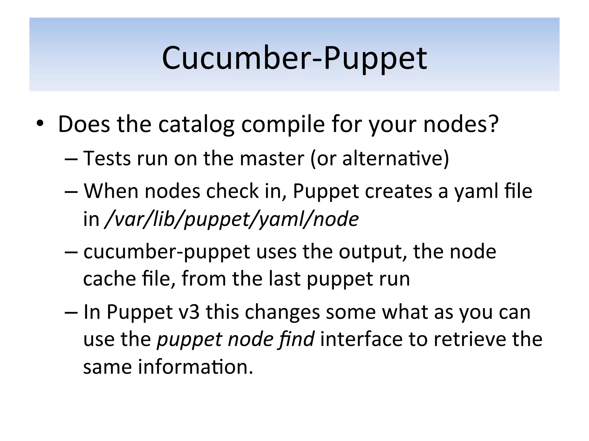 Cucumber-­‐Puppet	
  
•  Does	
  the	
  catalog	
  compile	
  for	
  your	
  nodes?	
  
    –  Tests	
  run	
  on	
  the	
  master	
  (or	
  alterna5ve)	
  
    –  When	
  nodes	
  check	
  in,	
  Puppet	
  creates	
  a	
  yaml	
  ﬁle	
  
       in	
  /var/lib/puppet/yaml/node	
  
    –  cucumber-­‐puppet	
  uses	
  the	
  output,	
  the	
  node	
  
       cache	
  ﬁle,	
  from	
  the	
  last	
  puppet	
  run	
  
    –  In	
  Puppet	
  v3	
  this	
  changes	
  some	
  what	
  as	
  you	
  can	
  
       use	
  the	
  puppet	
  node	
  ﬁnd	
  interface	
  to	
  retrieve	
  the	
  
       same	
  informa5on.	
  	
  
 